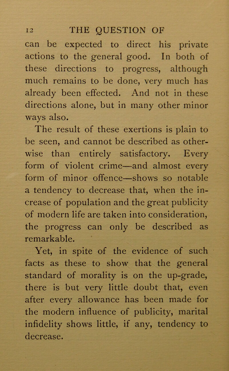 can be expected to direct his private actions to the general good. In both of these directions to progress, although much remains to be done, very much has already been effected. And not in these directions alone, but in many other minor ways also. The result of these exertions is plain to be seen, and cannot be described as other- wise than entirely satisfactory. Every form of violent crime—and almost every form of minor offence—shows so notable a tendency to decrease that, when the in- crease of population and the great publicity of modern life are taken into consideration, the progress can only be described as remarkable. Yet, in spite of the evidence of such facts as these to show that the general standard of morality is on the up-grade, there is but very little doubt that, even after every allowance has been made for the modern influence of publicity, marital infidelity shows little, if any, tendency to decrease.