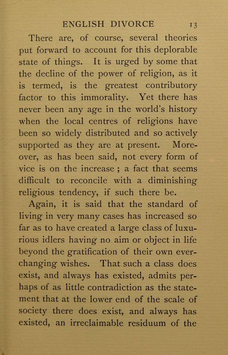 There are, of course, several theories put forward to account for this deplorable state of things. It is urged by some that the decline of the power of religion, as it is termed, is the greatest contributory factor to this immorality. Yet there has never been any age in the world’s history when the local centres of religions have been so widely distributed and so actively supported as they are at present. More- over, as has been said, not every form of vice is on the increase ; a fact that seems difficult to reconcile with a diminishing religious tendency, if such there be. Again, it is said that the standard of living in very many cases has increased so far as to have created a large class of luxu- rious idlers having no aim or object in life beyond the gratification of their own ever- changing wishes. That such a class does exist, and always has existed, admits per- haps of as little contradiction as the state- ment that at the lower end of the scale of society there does exist, and always has existed, an irreclaimable residuum of the