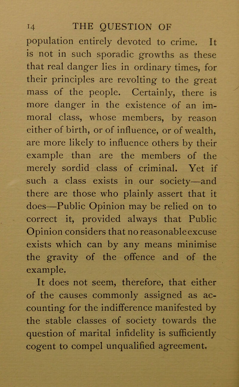 population entirely devoted to crime. It is not in such sporadic growths as these that real danger lies in ordinary times, for their principles are revolting to the great mass of the people. Certainly, there is more danger in the existence of an im- moral class, whose members, by reason either of birth, or of influence, or of wealth, are more likely to influence others by their example than are the members of the merely sordid class of criminal. Yet if such a class exists in our society—and there are those who plainly assert that it does—Public Opinion may be relied on to correct it, provided always that Public Opinion considers that no reasonable excuse exists which can by any means minimise the gravity of the offence and of the example. It does not seem, therefore, that either of the causes commonly assigned as ac- counting for the indifference manifested by the stable classes of society towards the question of marital infidelity is sufficiently cogent to compel unqualified agreement.