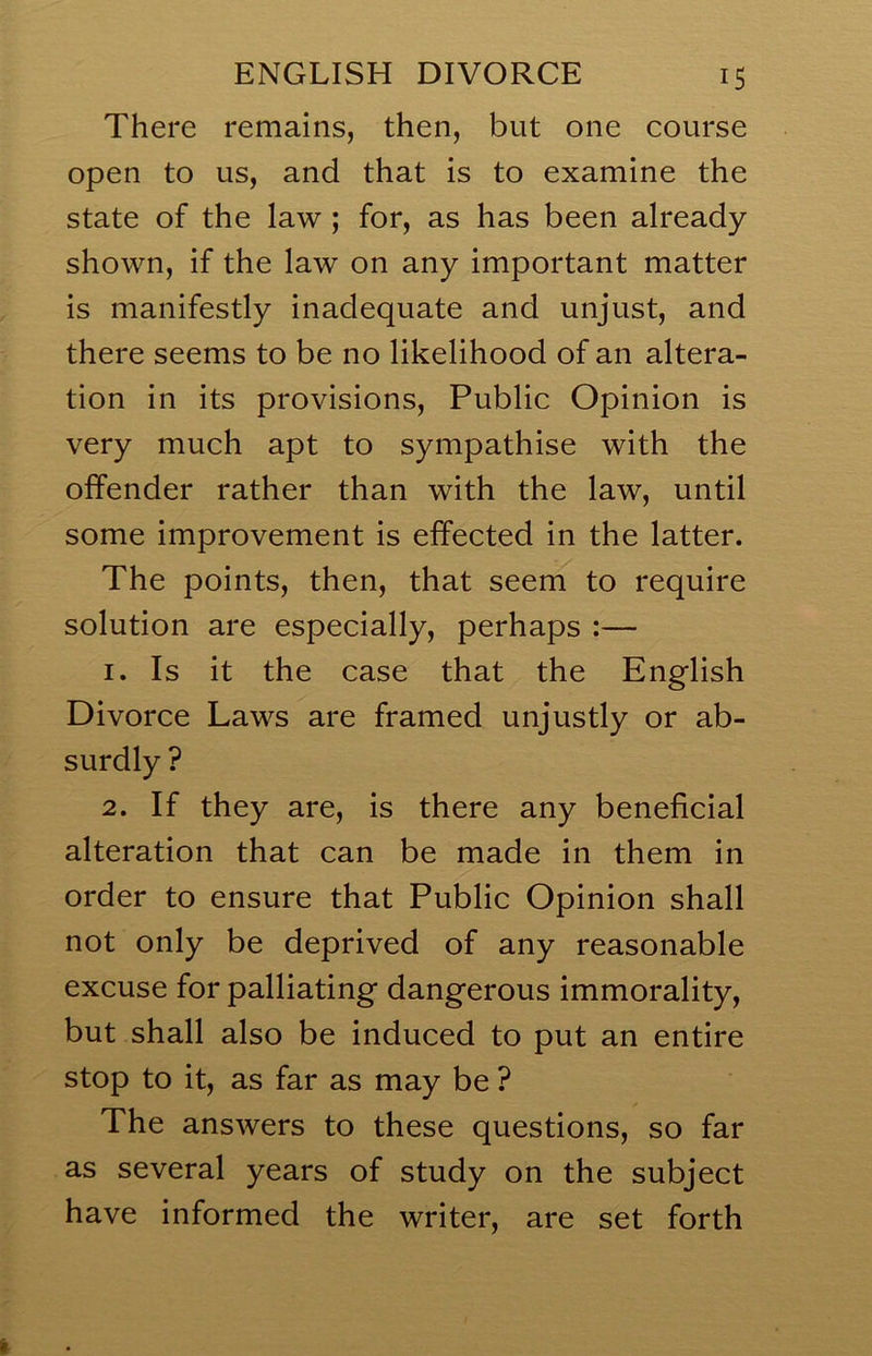 There remains, then, but one course open to us, and that is to examine the state of the law ; for, as has been already shown, if the law on any important matter is manifestly inadequate and unjust, and there seems to be no likelihood of an altera- tion in its provisions. Public Opinion is very much apt to sympathise with the offender rather than with the law, until some improvement is effected in the latter. The points, then, that seem to require solution are especially, perhaps :— 1. Is it the case that the English Divorce Laws are framed unjustly or ab- surdly ? 2. If they are, is there any beneficial alteration that can be made in them in order to ensure that Public Opinion shall not only be deprived of any reasonable excuse for palliating dangerous immorality, but shall also be induced to put an entire stop to it, as far as may be ? The answers to these questions, so far as several years of study on the subject have informed the writer, are set forth