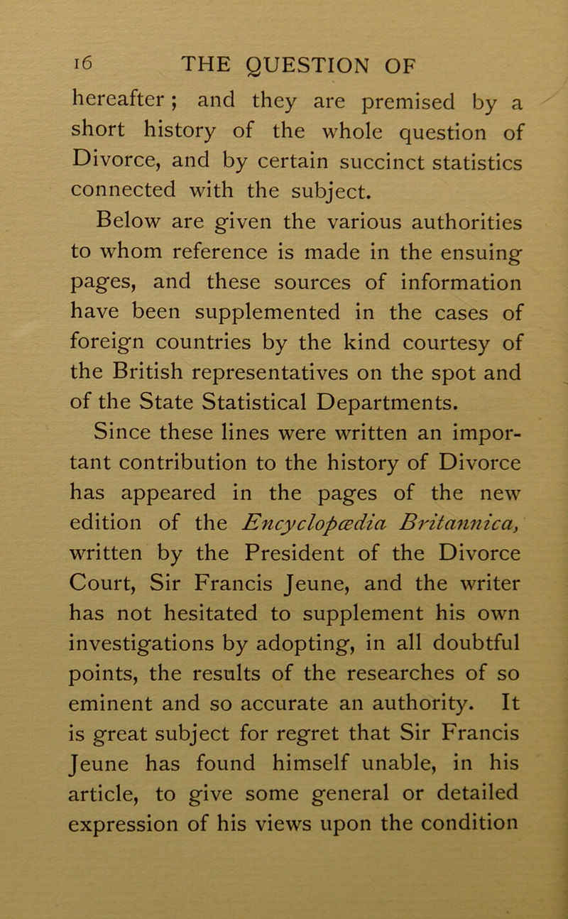 hereafter; and they are premised by a short history of the whole question of Divorce, and by certain succinct statistics connected with the subject. Below are given the various authorities to whom reference is made in the ensuing pages, and these sources of information have been supplemented in the cases of foreign countries by the kind courtesy of the British representatives on the spot and of the State Statistical Departments. Since these lines were written an impor- tant contribution to the history of Divorce has appeared in the pages of the new edition of the Encyclopcedia Britannicay written by the President of the Divorce Court, Sir Francis Jeune, and the writer has not hesitated to supplement his own investigations by adopting, in all doubtful points, the results of the researches of so eminent and so accurate an authority. It is great subject for regret that Sir Francis Jeune has found himself unable, in his article, to give some general or detailed expression of his views upon the condition