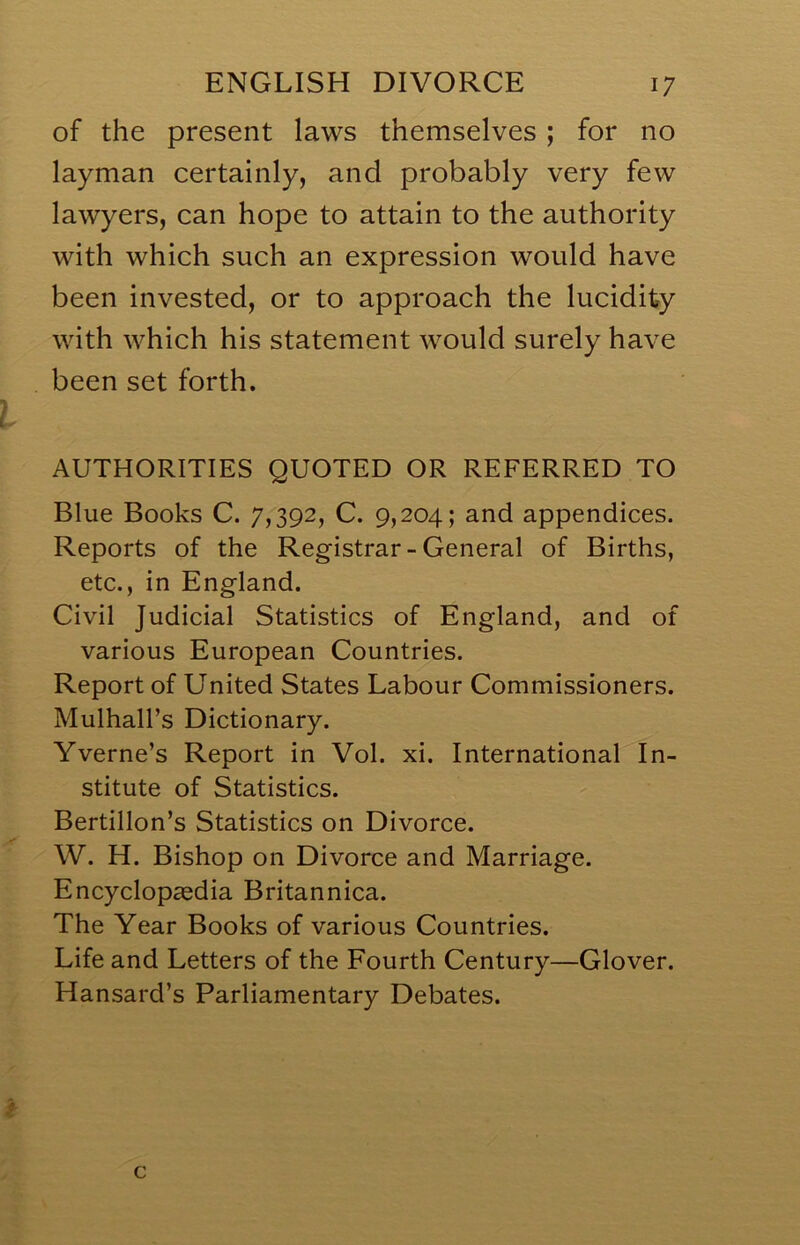 of the present laws themselves ; for no layman certainly, and probably very few lawyers, can hope to attain to the authority with which such an expression would have been invested, or to approach the lucidity with which his statement would surely have been set forth. AUTHORITIES QUOTED OR REFERRED TO Blue Books C. 7,392, C. 9,204; and appendices. Reports of the Registrar-General of Births, etc., in England. Civil Judicial Statistics of England, and of various European Countries. Report of United States Labour Commissioners. Mulhall’s Dictionary. Yverne’s Report in Vol. xi. International In- stitute of Statistics. Bertillon’s Statistics on Divorce. W. H. Bishop on Divorce and Marriage. Encyclopaedia Britannica. The Year Books of various Countries. Life and Letters of the Fourth Century—Glover. Hansard’s Parliamentary Debates. c