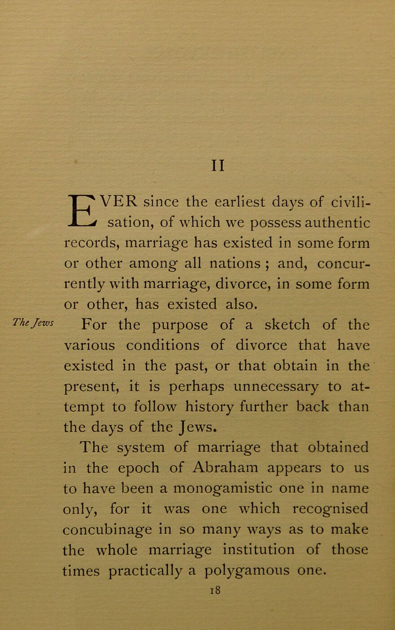 II Ever since the earliest days of civili- sation, of which w^e possess authentic records, marriage has existed in some form or other among all nations ; and, concur- rently with marriage, divorce, in some form or other, has existed also. The Jews por the purpose of a sketch of the various conditions of divorce that have existed in the past, or that obtain in the present, it is perhaps unnecessary to at- tempt to follow history further back than the days of the Jews. The system of marriage that obtained in the epoch of Abraham appears to us to have been a monogamistic one in name only, for it was one which recognised concubinage in so many ways as to make the whole marriage institution of those times practically a polygamous one. i8
