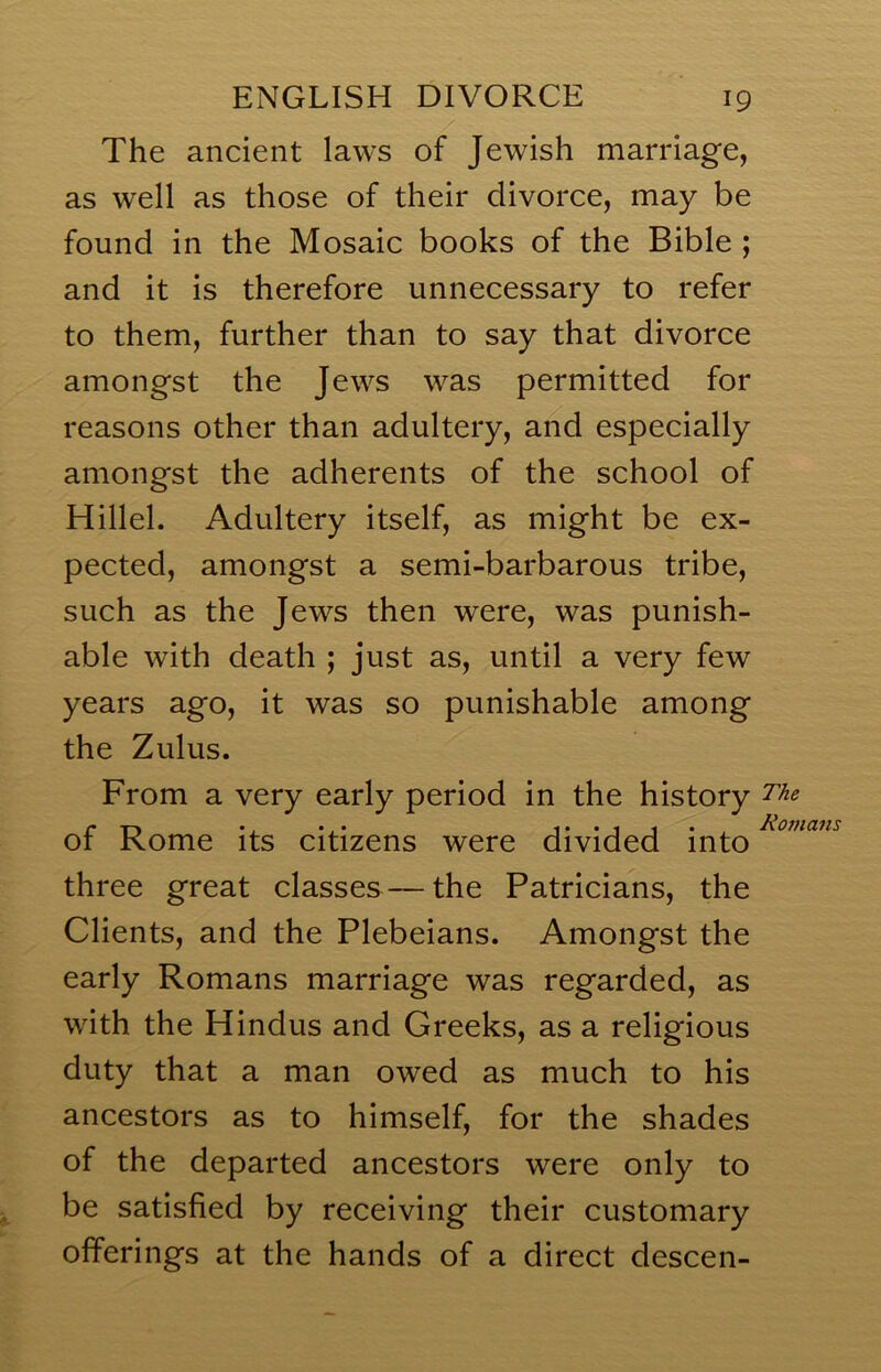 The ancient laws of Jewish marriage, as well as those of their divorce, may be found in the Mosaic books of the Bible ; and it is therefore unnecessary to refer to them, further than to say that divorce amongst the Jews was permitted for reasons other than adultery, and especially amongst the adherents of the school of Hillel. Adultery itself, as might be ex- pected, amongst a semi-barbarous tribe, such as the Jews then were, was punish- able with death ; just as, until a very few years ago, it was so punishable among the Zulus. From a very early period in the history of Rome its citizens were divided into three great classes — the Patricians, the Clients, and the Plebeians. Amongst the early Romans marriage was regarded, as with the Hindus and Greeks, as a religious duty that a man owed as much to his ancestors as to himself, for the shades of the departed ancestors were only to be satisfied by receiving their customary offerings at the hands of a direct descen-