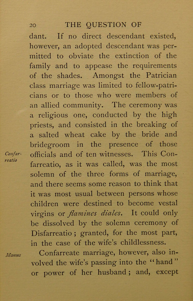 Confar- reatio Manus 20 THE QUESTION OF dant. If no direct descendant existed, however, an adopted descendant was per- mitted to obviate the extinction of the family and to appease the requirements of the shades. Amongst the Patrician class marriage was limited to fellow-patri- cians or to those who were members of an allied community. The ceremony was a religious one, conducted by the high priests, and consisted in the breaking of a salted wheat cake by the bride and bridegroom in the presence of those officials and of ten witnesses. This Con- farreatio, as it was called, was the most solemn of the three forms of marriage, and there seems some reason to think that it was most usual between persons whose children were destined to become vestal virgins or flcvmines diales. It could only be dissolved by the solemn ceremony of Disfarreatio ; granted, for the most part, in the case of the wife’s childlessness. Confarreate marriage, however, also in- volved the wife’s passing into the “hand ” or power of her husband; and, except