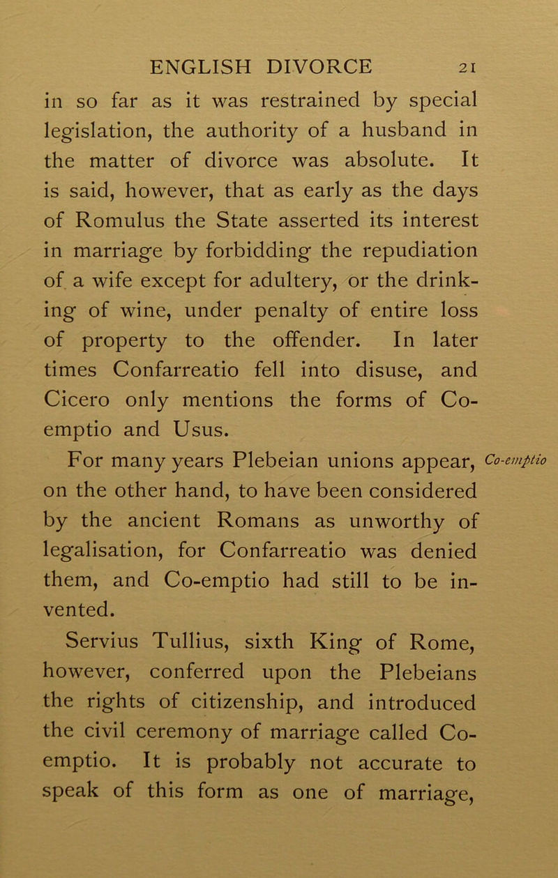 in so far as it was restrained by special legislation, the authority of a husband in the matter of divorce was absolute. It is said, however, that as early as the days of Romulus the State asserted its interest in marriage by forbidding the repudiation of a wife except for adultery, or the drink- ing of wine, under penalty of entire loss of property to the offender. In later times Confarreatio fell into disuse, and Cicero only mentions the forms of Co- emptio and Usus. For many years Plebeian unions appear, Co-emptio on the other hand, to have been considered by the ancient Romans as unworthy of legalisation, for Confarreatio was denied them, and Co-emptio had still to be in- vented. Servius Tullius, sixth King of Rome, however, conferred upon the Plebeians the rights of citizenship, and introduced the civil ceremony of marriage called Co- emptio. It is probably not accurate to speak of this form as one of marriage.