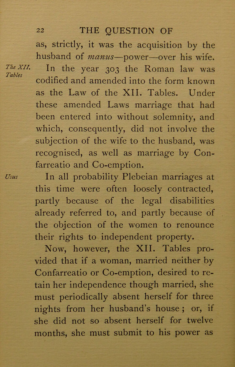 The XII. Tables Usus 22 THE QUESTION OF as, strictly, it was the acquisition by the husband of mantis—power—over his wife. In the year 303 the Roman law was codified and amended into the form known as the Law of the XII. Tables. Under these amended Laws marriage that had been entered into without solemnity, and which, consequently, did not involve the subjection of the wife to the husband, was recognised, as well as marriage by Con- farreatio and Co-emption. In all probability Plebeian marriages at this time were often loosely contracted, partly because of the legal disabilities already referred to, and partly because of the objection of the women to renounce their rights to independent property. Now, however, the XII. Tables pro- vided that if a woman, married neither by Confarreatio or Co-emption, desired to re- tain her independence though married, she must periodically absent herself for three nights from her husband’s house ; or, if she did not so absent herself for twelve months, she must submit to his power as