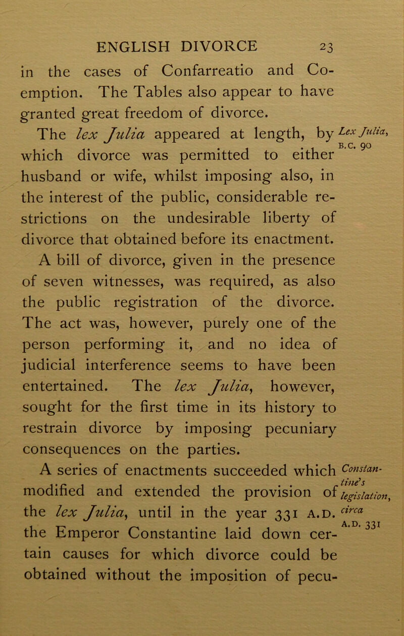 in the cases of Confarreatio and Co- emption. The Tables also appear to have granted great freedom of divorce. The lex Julia appeared at length, hy which divorce was permitted to either ’ ^ husband or wife, whilst imposing also, in the interest of the public, considerable re- strictions on the undesirable liberty of divorce that obtained before its enactment. A bill of divorce, given in the presence of seven witnesses, was required, as also the public registration of the divorce. The act was, however, purely one of the person performing it, and no idea of judicial interference seems to have been entertained. The lex Julia^ however, sought for the first time in its history to restrain divorce by imposing pecuniary consequences on the parties. A series of enactments succeeded which Comtan- modified and extended the provision of legislation, the lex Julia^ until in the year 331 a.d. the Emperor Constantine laid down cer- tain causes for which divorce could be obtained without the imposition of pecu-