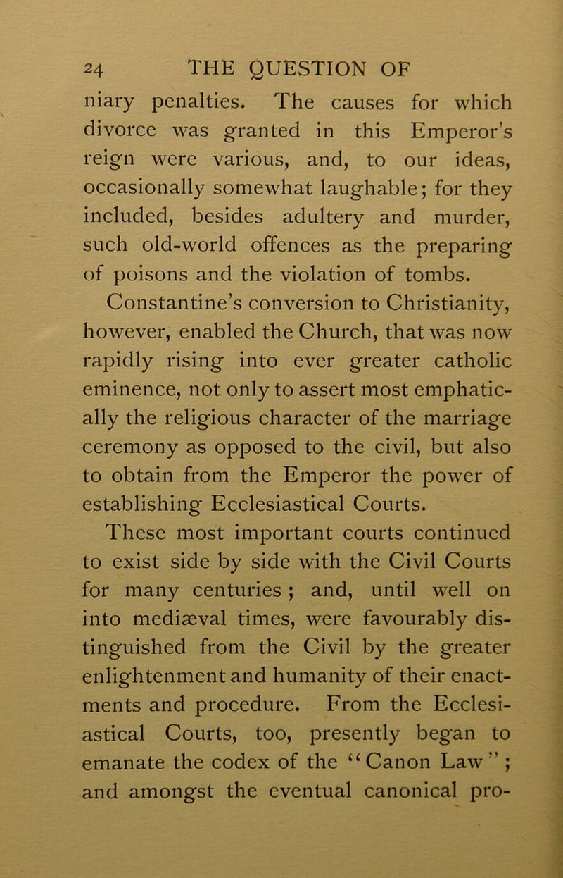 niary penalties. The causes for which divorce was granted in this Emperor’s reign were various, and, to our ideas, occasionally somewhat laughable; for they included, besides adultery and murder, such old-world offences as the preparing of poisons and the violation of tombs. Constantine’s conversion to Christianity, however, enabled the Church, that was now rapidly rising into ever greater catholic eminence, not only to assert most emphatic- ally the religious character of the marriage ceremony as opposed to the civil, but also to obtain from the Emperor the power of establishing Ecclesiastical Courts. These most important courts continued to exist side by side with the Civil Courts for many centuries; and, until well on into mediaeval times, were favourably dis- tinguished from the Civil by the greater enlightenment and humanity of their enact- ments and procedure. From the Ecclesi- astical Courts, too, presently began to emanate the codex of the “Canon Law” ; and amongst the eventual canonical pro-