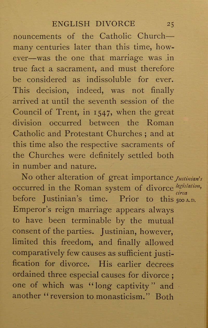 nouncements of the Catholic Church— many centuries later than this time, how- ever—was the one that marriage was .in true fact a sacrament, and must therefore be considered as indissoluble for ever. This decision, indeed, was not finally arrived at until the seventh session of the Council of Trent, in 1547, when the great division occurred between the Roman Catholic and Protestant Churches ; and at this time also the respective sacraments of the Churches were definitely settled both in number and nature. No other alteration of great importance/us^i,nan’s occurred in the Roman system of divorce before Justinian’s time. Prior to this5ooA.D. Emperor’s reign marriage appears always to have been terminable by the mutual consent of the parties. Justinian, however, limited this freedom, and finally allowed comparatively few causes as sufficient justi- fication for divorce. His earlier decrees ordained three especial causes for divorce ; one of which was ‘Mong captivity” and another ‘‘reversion to monasticism.” Both