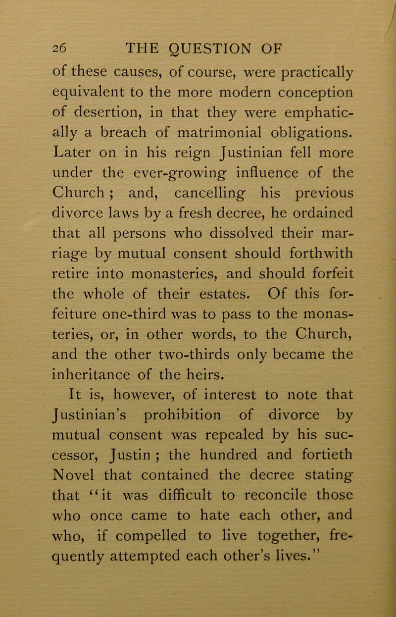 of these causes, of course, were practically equivalent to the more modern conception of desertion, in that they were emphatic- ally a breach of matrimonial obligations. Later on in his reign Justinian fell more under the ever-growing influence of the Church ; and, cancelling his previous divorce laws by a fresh decree, he ordained that all persons who dissolved their mar- riage by mutual consent should forthwith retire into monasteries, and should forfeit the whole of their estates. Of this for- feiture one-third was to pass to the monas- teries, or, in other words, to the Church, and the other two-thirds only became the inheritance of the heirs. It is, however, of interest to note that Justinian’s prohibition of divorce by mutual consent was repealed by his suc- cessor, Justin ; the hundred and fortieth Novel that contained the decree stating that “it was difficult to reconcile those who once came to hate each other, and who, if compelled to live together, fre- quently attempted each other’s lives.”