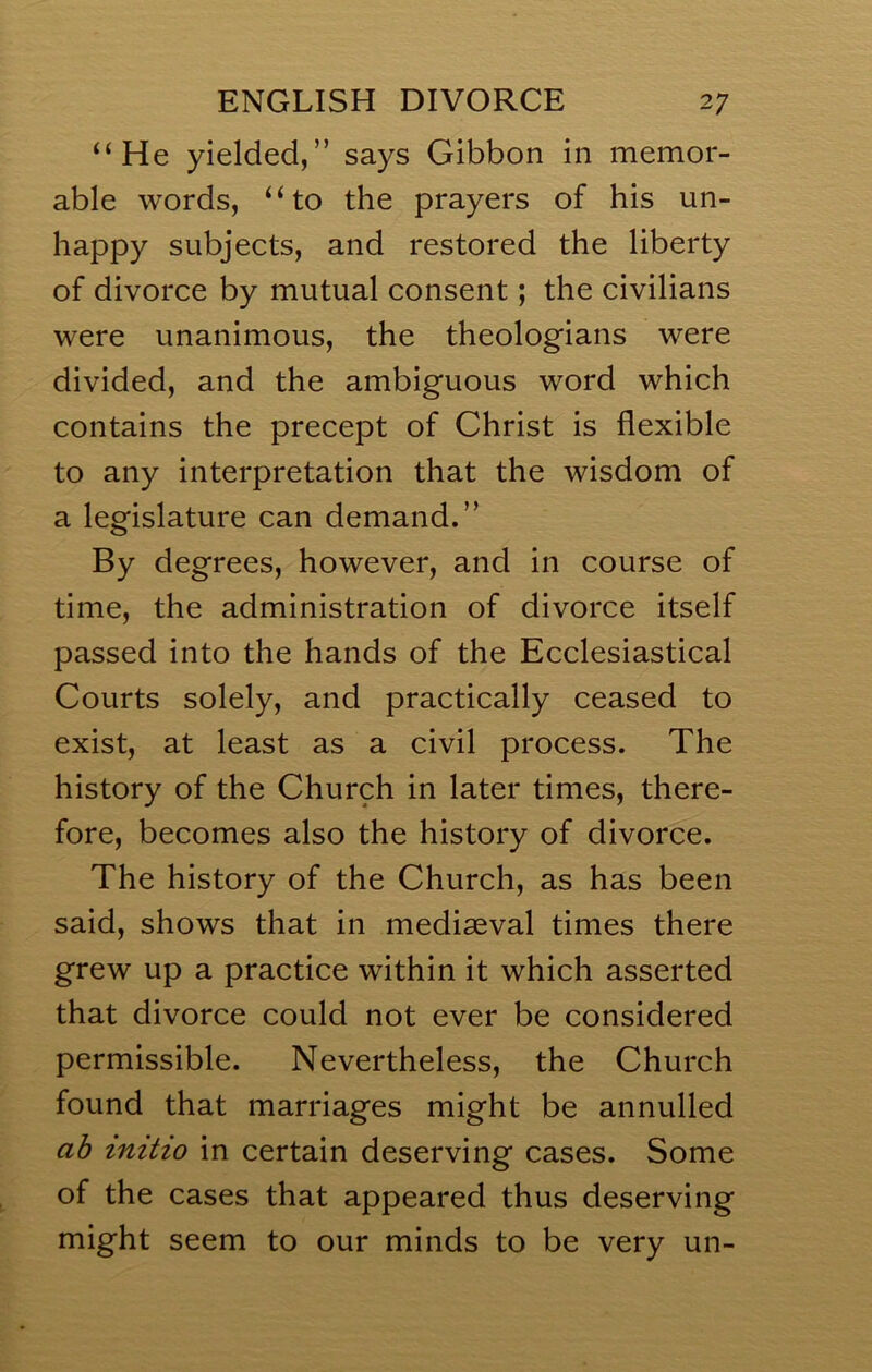 “He yielded,” says Gibbon in memor- able words, “to the prayers of his un- happy subjects, and restored the liberty of divorce by mutual consent; the civilians were unanimous, the theologians were divided, and the ambiguous word which contains the precept of Christ is flexible to any interpretation that the wisdom of a legislature can demand.” By degrees, however, and in course of time, the administration of divorce itself passed into the hands of the Ecclesiastical Courts solely, and practically ceased to exist, at least as a civil process. The history of the Church in later times, there- fore, becomes also the history of divorce. The history of the Church, as has been said, shows that in mediaeval times there grew up a practice within it which asserted that divorce could not ever be considered permissible. Nevertheless, the Church found that marriages might be annulled ah initio in certain deserving cases. Some of the cases that appeared thus deserving might seem to our minds to be very un-