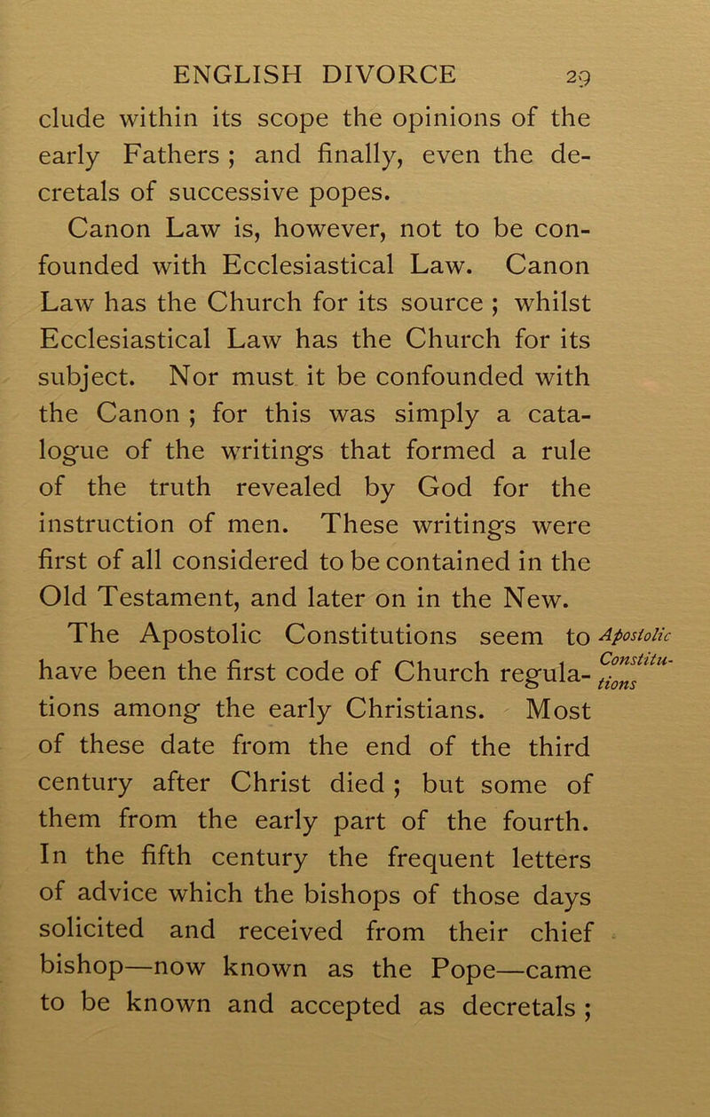 elude within its scope the opinions of the early Fathers ; and finally, even the de- cretals of successive popes. Canon Law is, however, not to be con- founded with Ecclesiastical Law. Canon LaAv has the Church for its source ; whilst Ecclesiastical Law has the Church for its subject. Nor must it be confounded with the Canon ; for this was simply a cata- logue of the writings that formed a rule of the truth revealed by God for the instruction of men. These writings were first of all considered to be contained in the Old Testament, and later on in the New. The Apostolic Constitutions seem to ApostoUc have been the first code of Church regula- tions among the early Christians. Most of these date from the end of the third century after Christ died; but some of them from the early part of the fourth. In the fifth century the frequent letters of advice which the bishops of those days solicited and received from their chief bishop—now known as the Pope—came to be known and accepted as decretals ;
