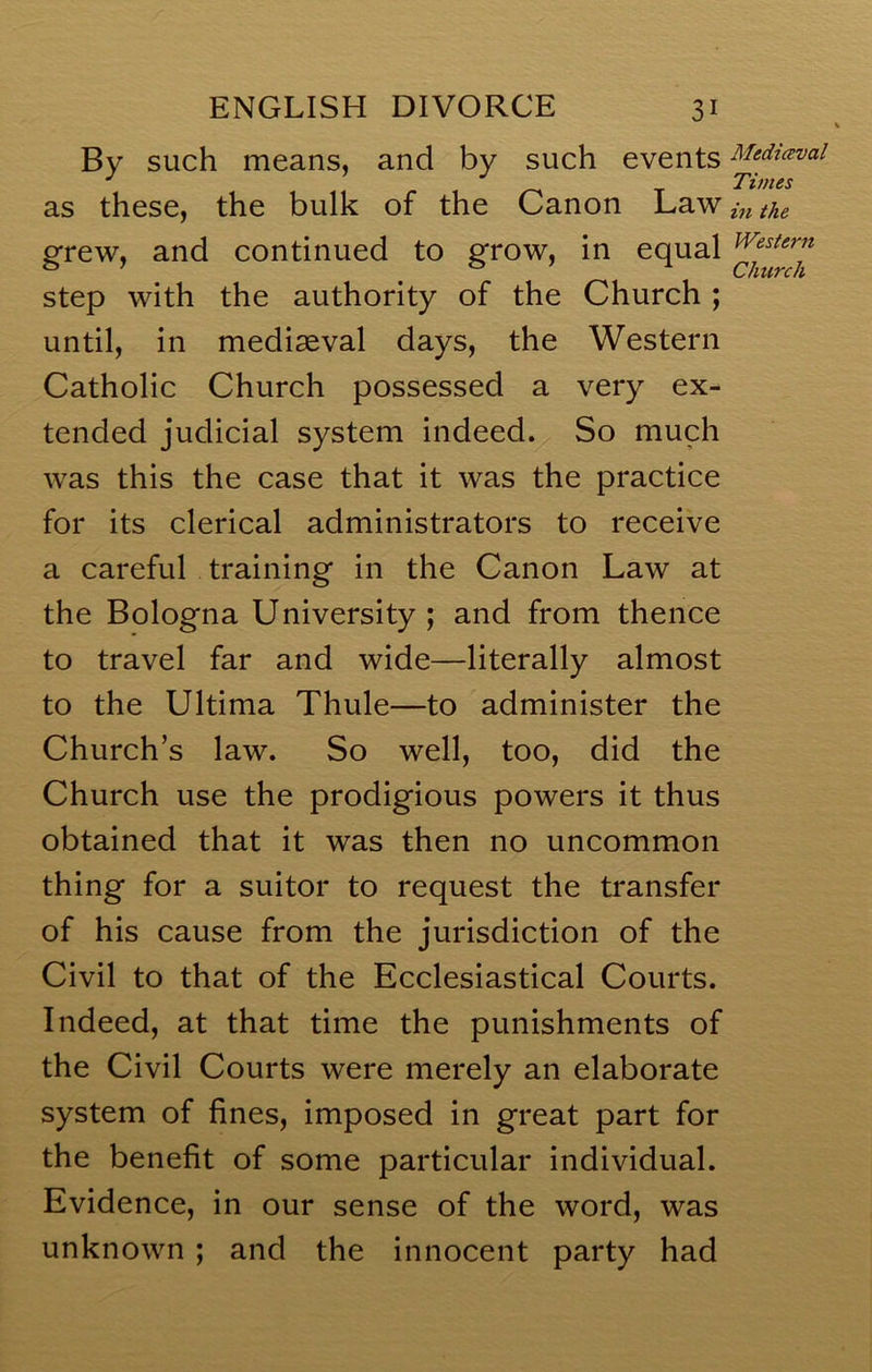 Bv such means, and by such events Medicevai as these, the bulk of the Canon Law in the grew, and continued to grow, in equal step with the authority of the Church ; until, in mediaeval days, the Western Catholic Church possessed a very ex- tended judicial system indeed. So much was this the case that it was the practice for its clerical administrators to receive a careful training in the Canon Law at the Bologna University ; and from thence to travel far and wide—literally almost to the Ultima Thule—to administer the Church’s law. So well, too, did the Church use the prodigious powers it thus obtained that it was then no uncommon thing for a suitor to request the transfer of his cause from the jurisdiction of the Civil to that of the Ecclesiastical Courts. Indeed, at that time the punishments of the Civil Courts were merely an elaborate system of fines, imposed in great part for the benefit of some particular individual. Evidence, in our sense of the word, was unknown ; and the innocent party had