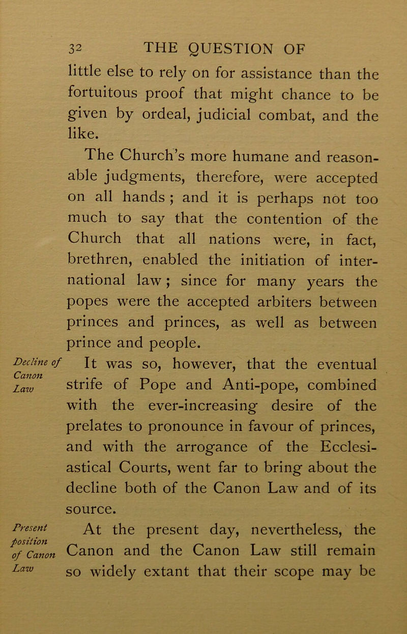 Decline of Canon Lazv Present position of Canon Law 32 THE QUESTION OF little else to rely on for assistance than the fortuitous proof that might chance to be given by ordeal, judicial combat, and the like. The Church^ s more humane and reason- able judgments, therefore, were accepted on all hands ; and it is perhaps not too much to say that the contention of the Church that all nations were, in fact, brethren, enabled the initiation of inter- national law; since for many years the popes were the accepted arbiters between princes and princes, as well as between prince and people. It was so, however, that the eventual strife of Pope and Anti-pope, combined with the ever-increasing desire of the prelates to pronounce in favour of princes, and with the arrogance of the Ecclesi- astical Courts, went far to bring about the decline both of the Canon Law and of its source. At the present day, nevertheless, the Canon and the Canon Law still remain so widely extant that their scope may be