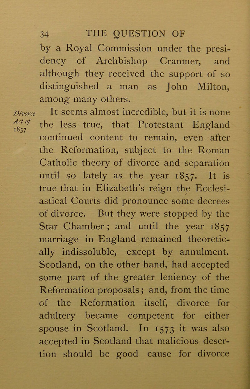 Divorce Act of 1857 34 the question OF by a Royal Commission under the presi- dency of Archbishop Cranmer, and although they received the support of so distinguished a man as John Milton, among many others. It seems almost incredible, but it is none the less true, that Protestant England continued content to remain, even after the Reformation, subject to the Roman Catholic theory of divorce and separation until so lately as the year 1857. It is true that in Elizabeth’s reign the Ecclesi- astical Courts did pronounce some decrees of divorce. But they were stopped by the Star Chamber; and until the year 1857 marriage in England remained theoretic- ally indissoluble, except by annulment. Scotland, on the other hand, had accepted some part of the greater leniency of the Reformation proposals; and, from the time of the Reformation itself, divorce for adultery became competent for either spouse in Scotland. In 1573 it was also accepted in Scotland that malicious deser- tion should be good cause for divorce