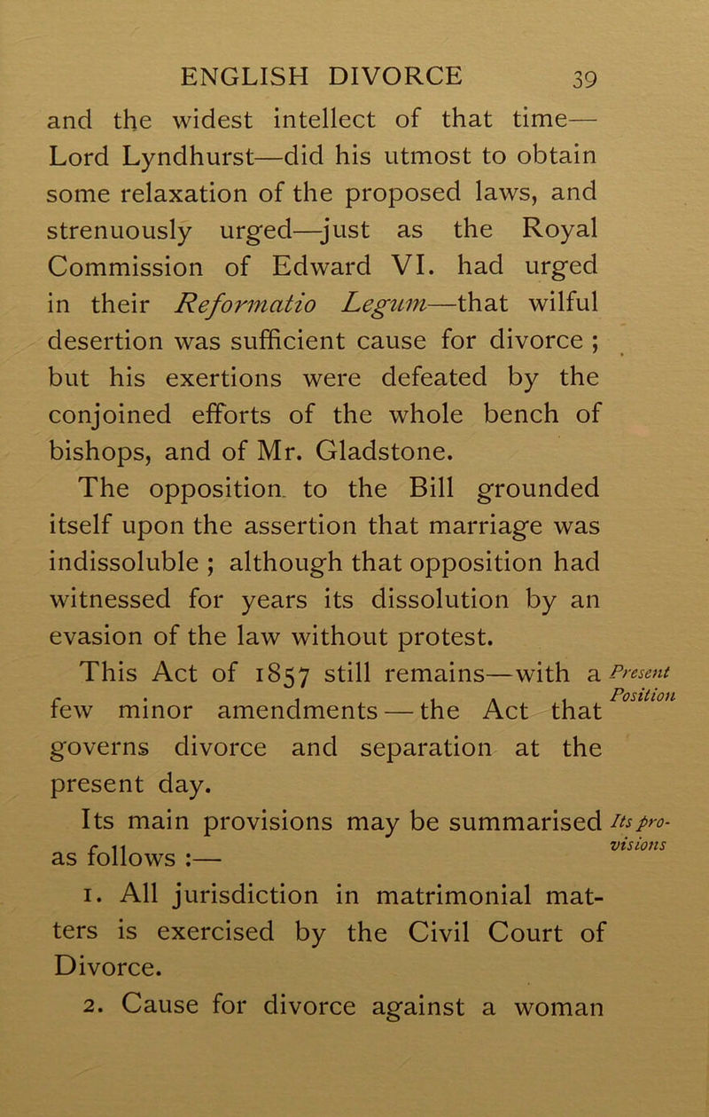 and the widest intellect of that time— Lord Lyndhurst—did his utmost to obtain some relaxation of the proposed laws, and strenuously urged—just as the Royal Commission of Edward VI. had urged in their Reformatio Legttm—that wilful desertion was sufficient cause for divorce ; but his exertions were defeated by the conjoined efforts of the whole bench of bishops, and of Mr. Gladstone. The opposition, to the Bill grounded itself upon the assertion that marriage was indissoluble ; although that opposition had witnessed for years its dissolution by an evasion of the law without protest. This Act of 1857 still remains—with 3. Present P , 1 A 1 Position lew minor amendments — the Act-'that governs divorce and separation at the present day. Its main provisions may be summarised its pro- as follows ;— 1. All jurisdiction in matrimonial mat- ters is exercised by the Civil Court of Divorce. 2. Cause for divorce against a woman visions