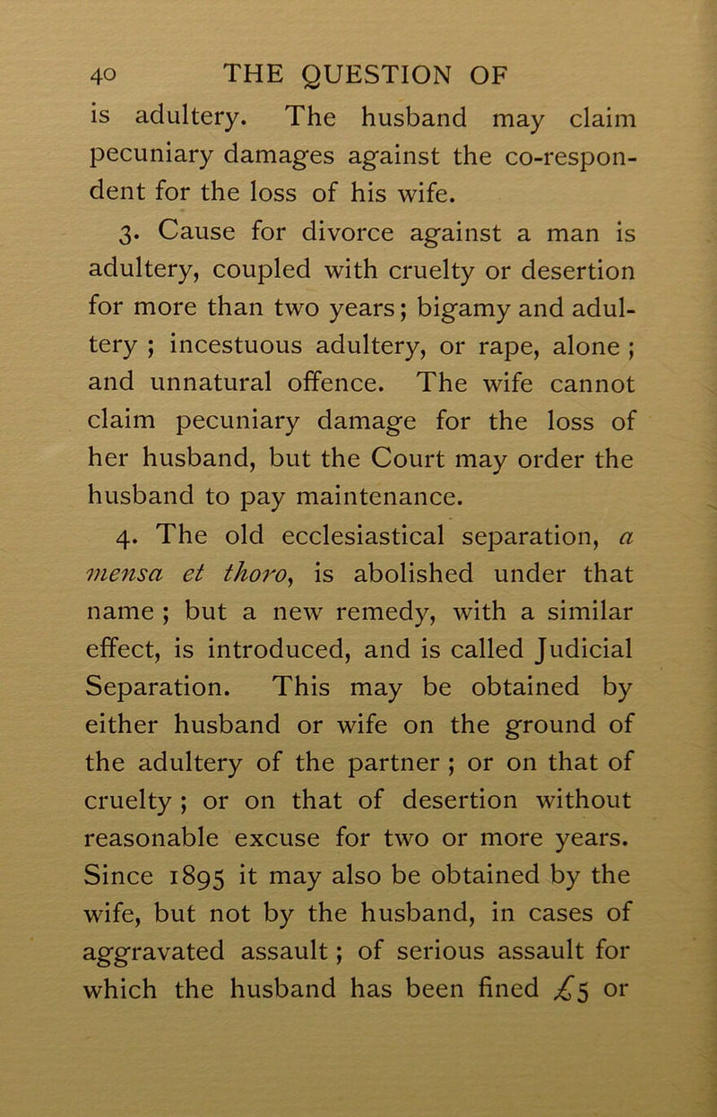 is adultery. The husband may claim pecuniary damag'es agfainst the co-respon- dent for the loss of his wife. 3. Cause for divorce against a man is adultery, coupled with cruelty or desertion for more than two years; bigamy and adul- tery ; incestuous adultery, or rape, alone ; and unnatural offence. The wife cannot claim pecuniary damage for the loss of her husband, but the Court may order the husband to pay maintenance. 4. The old ecclesiastical separation, a mensa et thoro^ is abolished under that name ; but a new remedy, with a similar effect, is introduced, and is called Judicial Separation. This may be obtained by either husband or wife on the ground of the adultery of the partner ; or on that of cruelty ; or on that of desertion without reasonable excuse for two or more years. Since 1895 it may also be obtained by the wife, but not by the husband, in cases of aggravated assault; of serious assault for which the husband has been fined ^5 or