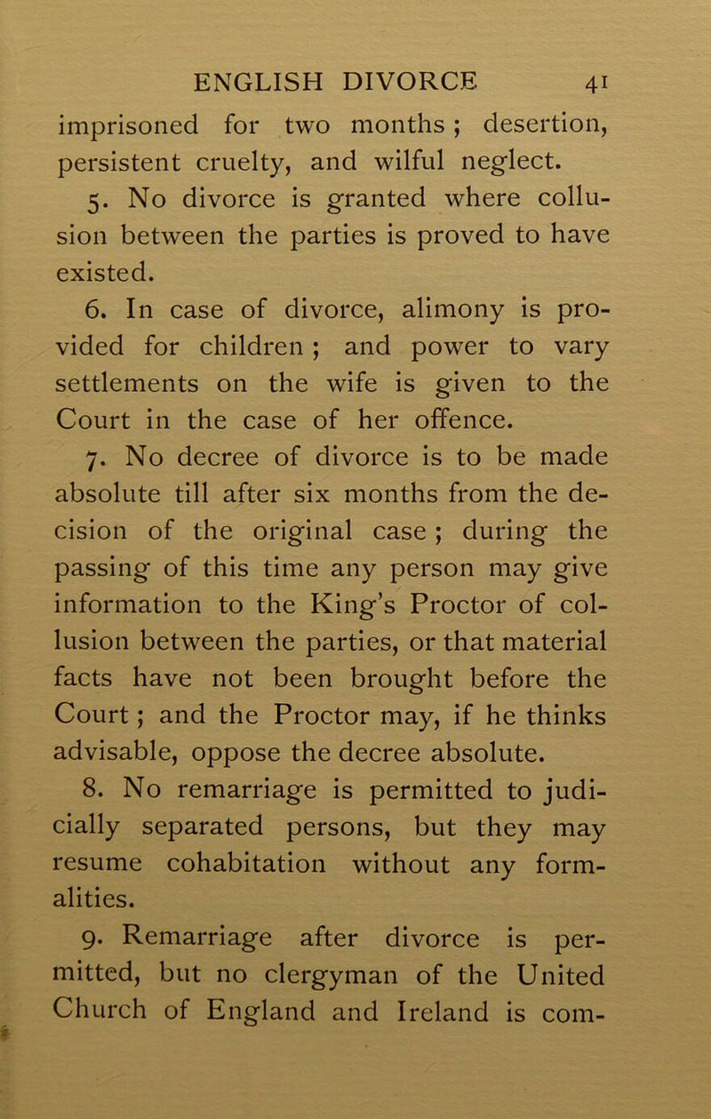 imprisoned for two months; desertion, persistent cruelty, and wilful neglect. 5. No divorce is granted where collu- sion between the parties is proved to have existed. 6. In case of divorce, alimony is pro- vided for children ; and power to vary settlements on the wife is given to the Court in the case of her offence. 7. No decree of divorce is to be made absolute till after six months from the de- cision of the original case; during the passing of this time any person may give information to the King’s Proctor of col- lusion between the parties, or that material facts have not been brought before the Court; and the Proctor may, if he thinks advisable, oppose the decree absolute. 8. No remarriage is permitted to judi- cially separated persons, but they may resume cohabitation without any form- alities. 9. Remarriage after divorce is per- mitted, but no clergyman of the United Church of England and Ireland is com-