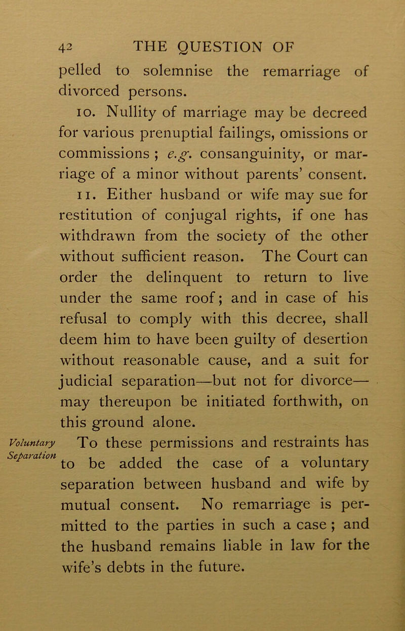 pelled to solemnise the remarriage of divorced persons. 10. Nullity of marriage may be decreed for various prenuptial failings, omissions or commissions ; e.^^. consanguinity, or mar- riage of a minor without parents’ consent. 11. Either husband or wife may sue for restitution of conjugal rights, if one has withdrawn from the society of the other without sufficient reason. The Court can order the delinquent to return to live under the same roof; and in case of his refusal to comply with this decree, shall deem him to have been guilty of desertion without reasonable cause, and a suit for judicial separation—but not for divorce— may thereupon be initiated forthwith, on this ground alone. Voluntary To these permissions and restraints has Sct^dyattoi't ^ i i i , i i* i i to be added the case of a voluntary separation between husband and wife by mutual consent. No remarriage is per- mitted to the parties in such a case ; and the husband remains liable in law for the wife’s debts in the future.