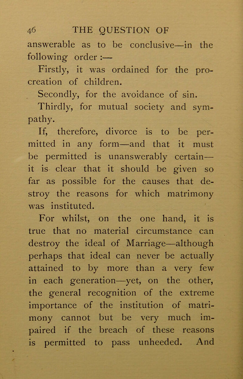 answerable as to be conclusive—in the followingf order :— Firstly, it was ordained for the pro- creation of children. Secondly, for the avoidance of sin. Thirdly, for mutual society and sym- pathy. If, therefore, divorce is to be per- mitted in any form—and that it must be permitted is unanswerably certain— it is clear that it should be given so far as possible for the causes that de- stroy the reasons for which matrimony was instituted. For whilst, on the one hand, it is true that no material circumstance can destroy the ideal of Marriage—although perhaps that ideal can never be actually attained to by more than a very few in each generation—yet, on the other, the general recognition of the extreme importance of the institution of matri- mony cannot but be very much im- paired if the breach of these reasons is permitted to pass unheeded. And