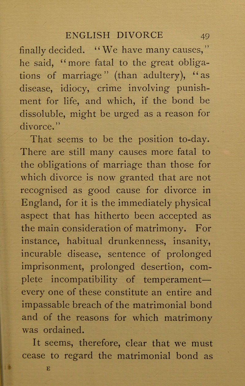 finally decided. “We have many causes, ” he said, “more fatal to the great obliga- tions of marriage” (than adultery), “as disease, idiocy, crime involving punish- ment for life, and which, if the bond be dissoluble, might be urged as a reason for divorce.” That seems to be the position to-day. There are still many causes more fatal to the obligations of marriage than those for which divorce is now granted that are not recognised as good cause for divorce in England, for it is the immediately physical aspect that has hitherto been accepted as the main consideration of matrimony. For instance, habitual drunkenness, insanity, incurable disease, sentence of prolonged imprisonment, prolonged desertion, com- plete incompatibility of temperament— every one of these constitute an entire and impassable breach of the matrimonial bond and of the reasons for which matrimony was ordained. It seems, therefore, clear that we must cease to regard the matrimonial bond as