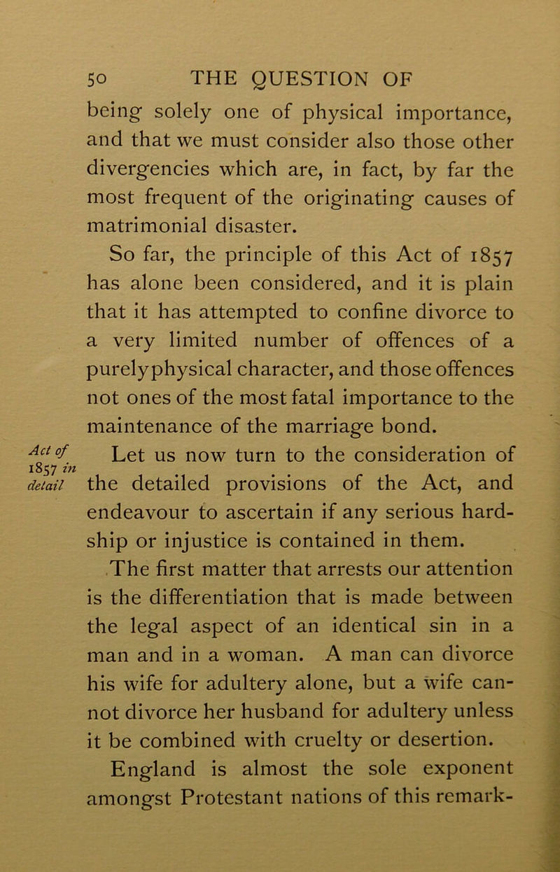 Act of 1857 in detail 50 THE QUESTION OF being solely one of physical importance, and that we must consider also those other divergencies which are, in fact, by far the most frequent of the originating causes of matrimonial disaster. So far, the principle of this Act of 1857 has alone been considered, and it is plain that it has attempted to confine divorce to a very limited number of offences of a purelyphysical character, and those offences not ones of the most fatal importance to the maintenance of the marriage bond. Let us now turn to the consideration of the detailed provisions of the Act, and endeavour to ascertain if any serious hard- ship or injustice is contained in them. The first matter that arrests our attention is the differentiation that is made between the legal aspect of an identical sin in a man and in a woman. A man can divorce his wife for adultery alone, but a wife can- not divorce her husband for adultery unless it be combined with cruelty or desertion. England is almost the sole exponent amonest Protestant nations of this remark- O