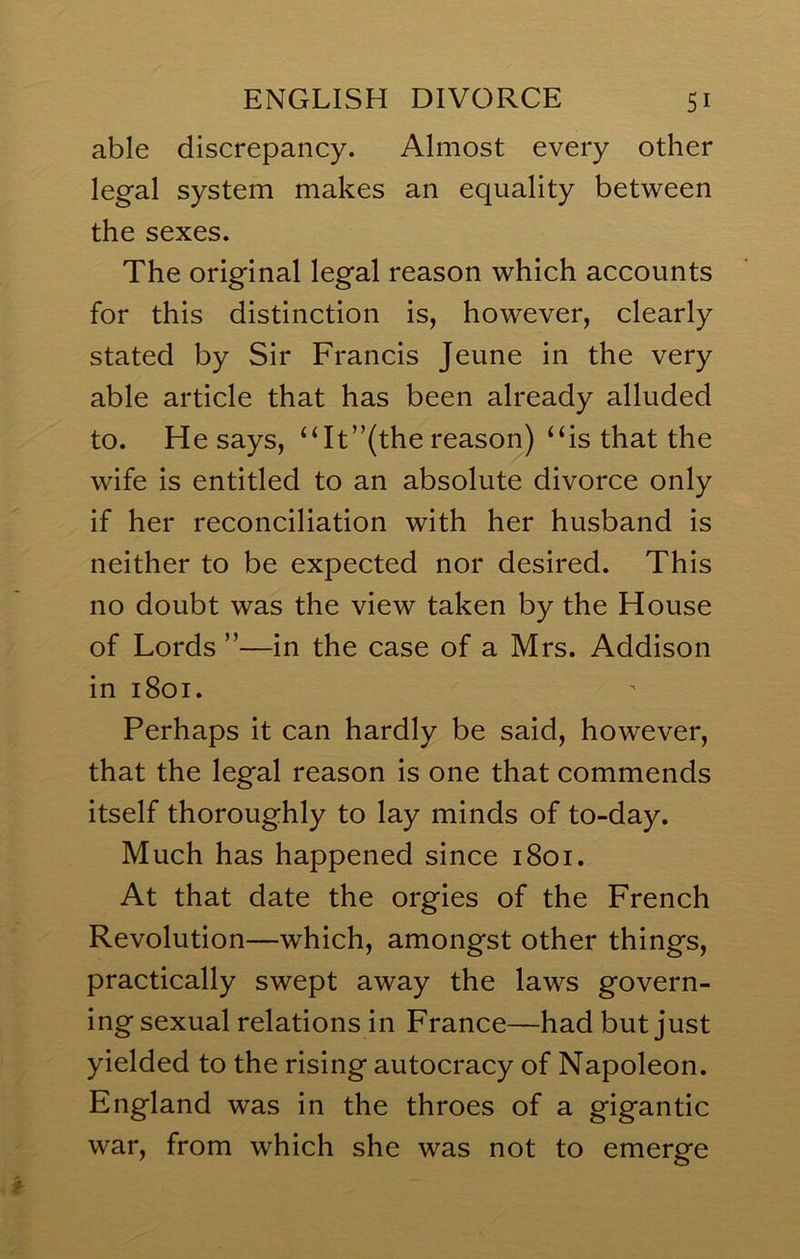 able discrepancy. Almost every other legal system makes an equality between the sexes. The original legal reason which accounts for this distinction is, however, clearly stated by Sir Francis Jeune in the very able article that has been already alluded to. He says, ‘Ht”(the reason) ‘Ss that the wife is entitled to an absolute divorce only if her reconciliation with her husband is neither to be expected nor desired. This no doubt was the view taken by the House of Lords ”—in the case of a Mrs. Addison in 1801. Perhaps it can hardly be said, however, that the legal reason is one that commends itself thoroughly to lay minds of to-day. Much has happened since 1801. At that date the orgies of the French Revolution—which, amongst other things, practically swept away the laws govern- ingsexual relations in France—had but just yielded to the rising autocracy of Napoleon. England was in the throes of a gigantic war, from which she was not to emerge