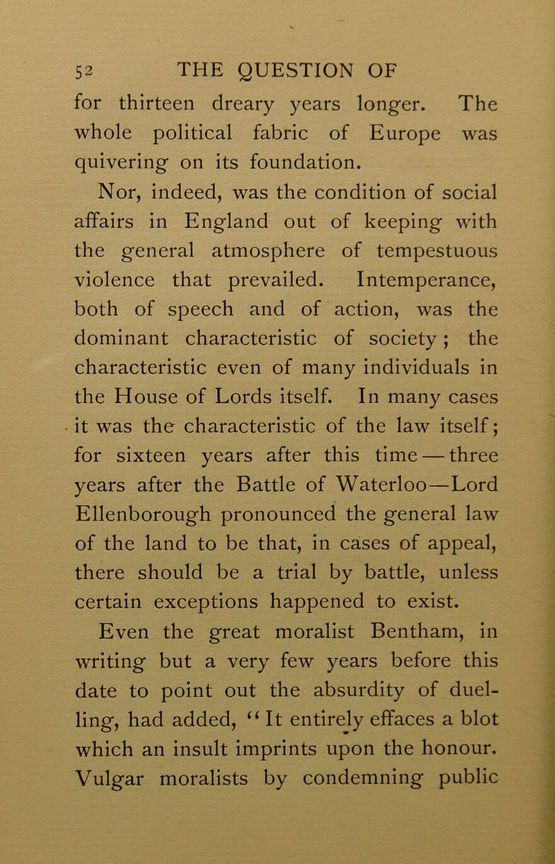 for thirteen dreary years longer. The whole political fabric of Europe was quivering on its foundation. Nor, indeed, was the condition of social affairs in England out of keeping with the general atmosphere of tempestuous violence that prevailed. Intemperance, both of speech and of action, was the dominant characteristic of society; the characteristic even of many individuals in the House of Lords itself. In many cases it was the characteristic of the law itself; for sixteen years after this time — three years after the Battle of Waterloo—Lord Ellenborough pronounced the general law of the land to be that, in cases of appeal, there should be a trial by battle, unless certain exceptions happened to exist. Even the great moralist Bentham, in writing but a very few years before this date to point out the absurdity of duel- ling, had added, “ It entirely effaces a blot which an insult imprints upon the honour. Vulgar moralists by condemning public