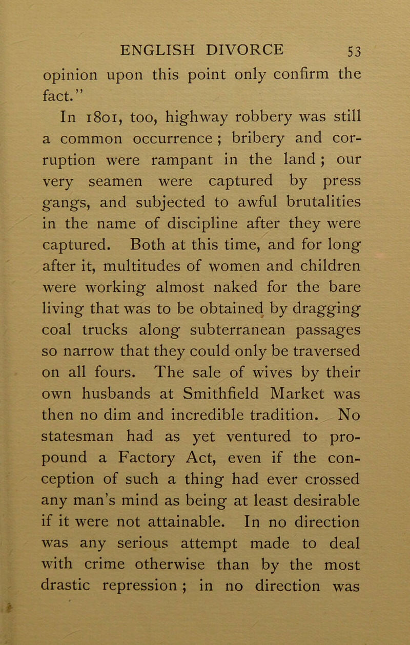 opinion upon this point only confirm the fact.” In i8oi, too, highway robbery was still a common occurrence ; bribery and cor- ruption were rampant in the land; our very seamen were captured by press gangs, and subjected to awful brutalities in the name of discipline after they were captured. Both at this time, and for long after it, multitudes of women and children were working almost naked for the bare living that was to be obtained by dragging coal trucks along subterranean passages so narrow that they could only be traversed on all fours. The sale of wives by their own husbands at Smithfield Market was then no dim and incredible tradition. No statesman had as yet ventured to pro- pound a Factory Act, even if the con- ception of such a thing had ever crossed any man’s mind as being at least desirable if it were not attainable. In no direction was any serious attempt made to deal with crime otherwise than by the most drastic repression; in no direction was