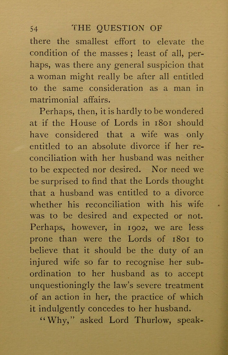 there the smallest effort to elevate the condition of the masses ; least of all, per- haps, was there any general suspicion that a woman might really be after all entitled to the same consideration as a man in matrimonial affairs. Perhaps, then, it is hardly to be wondered at if the House of Lords in i8oi should have considered that a wife was only entitled to an absolute divorce if her re- conciliation with her husband was neither to be expected nor desired. Nor need we be surprised to find that the Lords thought that a husband was entitled to a divorce whether his reconciliation with his wife was to be desired and expected or not. Perhaps, however, in 1902, we are less prone than were the Lords of 1801 to believe that it should be the duty of an injured wife so far to recognise her sub- ordination to her husband as to accept unquestioningly the law’s severe treatment of an action in her, the practice of which it indulgently concedes to her husband. “Why,” asked Lord Thurlow, speak-