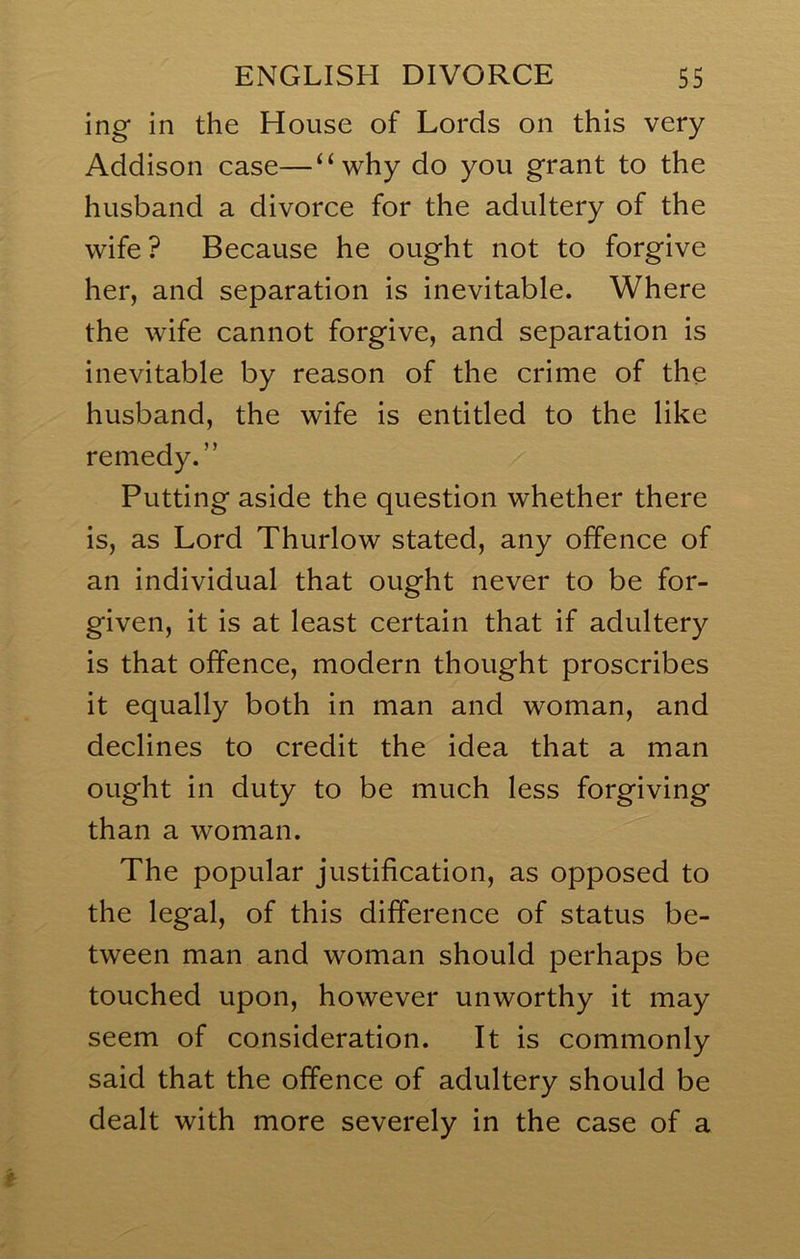 ing in the House of Lords on this very Addison case—“why do you grant to the husband a divorce for the adultery of the wife ? Because he ought not to forgive her, and separation is inevitable. Where the wife cannot forgive, and separation is inevitable by reason of the crime of the husband, the wife is entitled to the like remedy.” Putting aside the question whether there is, as Lord Thurlow stated, any offence of an individual that ought never to be for- given, it is at least certain that if adultery is that offence, modern thought proscribes it equally both in man and woman, and declines to credit the idea that a man ought in duty to be much less forgiving than a woman. The popular justification, as opposed to the legal, of this difference of status be- tween man and woman should perhaps be touched upon, however unworthy it may seem of consideration. It is commonly said that the offence of adultery should be dealt with more severely in the case of a