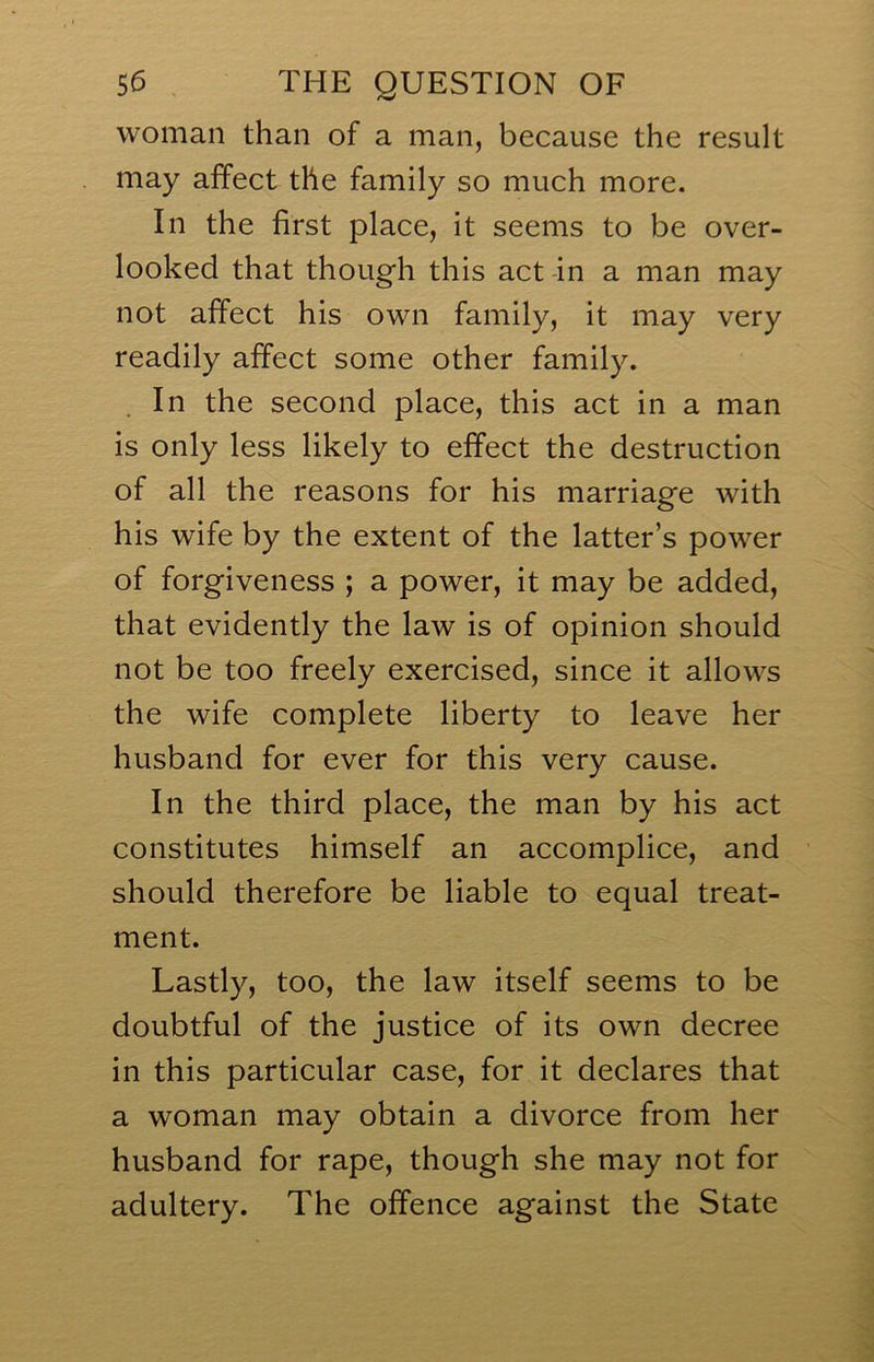 woman than of a man, because the result may affect the family so much more. In the first place, it seems to be over- looked that though this act in a man may not affect his own family, it may very readily affect some other family. In the second place, this act in a man is only less likely to effect the destruction of all the reasons for his marriage with his wife by the extent of the latter’s power of forgiveness ; a power, it may be added, that evidently the law is of opinion should not be too freely exercised, since it allows the wife complete liberty to leave her husband for ever for this very cause. In the third place, the man by his act constitutes himself an accomplice, and should therefore be liable to equal treat- ment. Lastly, too, the law itself seems to be doubtful of the justice of its own decree in this particular case, for it declares that a woman may obtain a divorce from her husband for rape, though she may not for adultery. The offence against the State