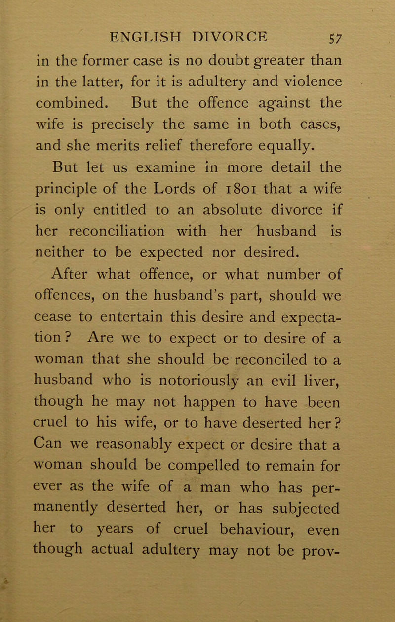 in the former case is no doubt greater than in the latter, for it is adultery and violence combined. But the offence against the wife is precisely the same in both cases, and she merits relief therefore equally. But let us examine in more detail the principle of the Lords of 1801 that a wife is only entitled to an absolute divorce if her reconciliation with her husband is neither to be expected nor desired. After what offence, or what number of offences, on the husband’s part, should we cease to entertain this desire and expecta- tion ? Are we to expect or to desire of a woman that she should be reconciled to a husband who is notoriously an evil liver, though he may not happen to have been cruel to his wife, or to have deserted her ? Can we reasonably expect or desire that a woman should be compelled to remain for ever as the wife of a man who has per- manently deserted her, or has subjected her to years of cruel behaviour, even though actual adultery may not be prov-