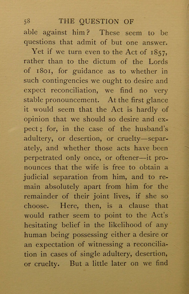 able against him ? These seem to be questions that admit of but one answer. Yet if we turn even to the Act of 1857, rather than to the dictum of the Lords of 1801, for guidance as to whether in such contingencies we ought to desire and expect reconciliation, we find no very stable pronouncement. At the first glance it would seem that the Act is hardly of opinion that we should so desire and ex- pect ; for, in the case of the husband’s adultery, or desertion, or cruelty—separ- ately, and whether those acts have been perpetrated only once, or oftener—it pro- nounces that the wife is free to obtain a judicial separation from him, and to re- main absolutely apart from him for the remainder of their joint lives, if she so choose. Here, then, is a clause that would rather seem to point to the Act’s hesitating belief in the likelihood of any human being possessing either a desire or an expectation of witnessing a reconcilia- tion in cases of single adultery, desertion, or cruelty* But a little later on we find