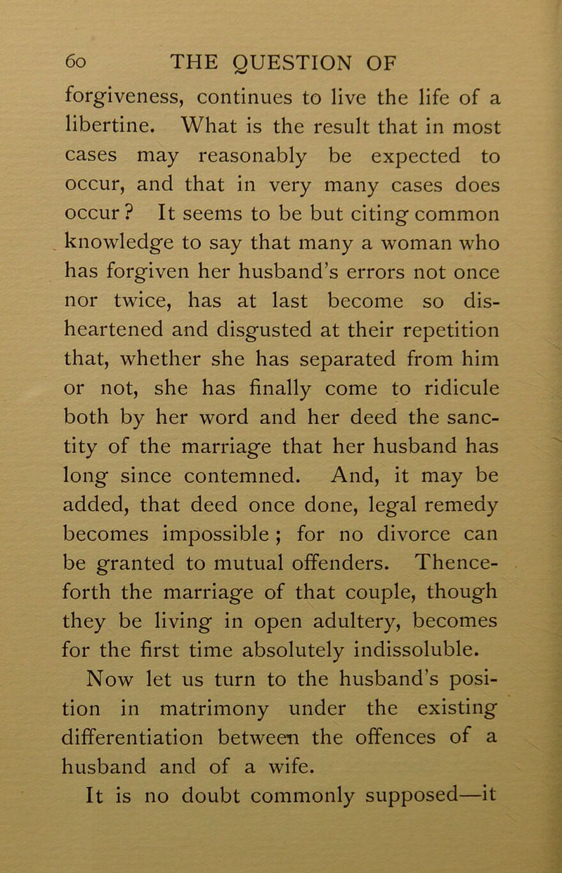 forgiveness, continues to live the life of a libertine. What is the result that in most cases may reasonably be expected to occur, and that in very many cases does occur ? It seems to be but citing common , knowledge to say that many a woman who has forgiven her husband’s errors not once nor twice, has at last become so dis- heartened and disgusted at their repetition that, whether she has separated from him or not, she has finally come to ridicule both by her word and her deed the sanc- tity of the marriage that her husband has long since contemned. And, it may be added, that deed once done, legal remedy becomes impossible; for no divorce can be granted to mutual offenders. Thence- forth the marriage of that couple, though they be living in open adultery, becomes for the first time absolutely indissoluble. Now let us turn to the husband’s posi- tion in matrimony under the existing differentiation between the offences of a husband and of a wife. It is no doubt commonly supposed—it