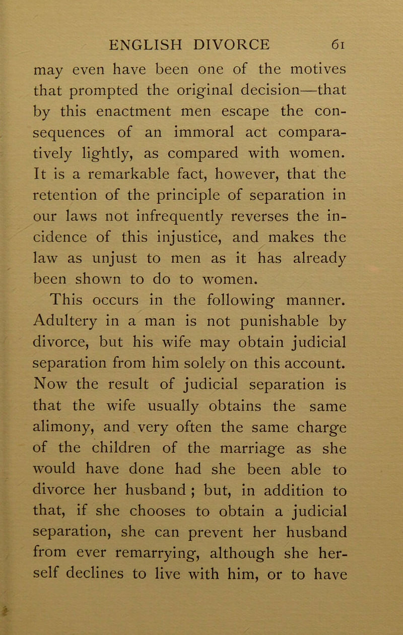 may even have been one of the motives that prompted the original decision—that by this enactment men escape the con- sequences of an immoral act compara- tively lightly, as compared with women. It is a remarkable fact, however, that the retention of the principle of separation in our laws not infrequently reverses the in- cidence of this injustice, and makes the law as unjust to men as it has already been shown to do to women. This occurs in the following manner. Adultery in a man is not punishable by divorce, but his wife may obtain judicial separation from him solely on this account. Now the result of judicial separation is that the wife usually obtains the same alimony, and very often the same charge of the children of the marriage as she would have done had she been able to divorce her husband ; but, in addition to that, if she chooses to obtain a judicial separation, she can prevent her husband from ever remarrying, although she her- self declines to live with him, or to have