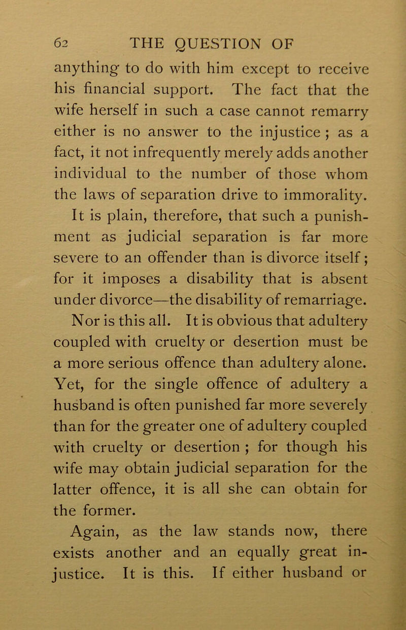 anything to do with him except to receive his financial support. The fact that the wife herself in such a case cannot remarry either is no answer to the injustice ; as a fact, it not infrequently merely adds another individual to the number of those whom the laws of separation drive to immorality. It is plain, therefore, that such a punish- ment as judicial separation is far more severe to an offender than is divorce itself; for it imposes a disability that is absent under divorce—the disability of remarriage. Nor is this all. It is obvious that adultery coupled with cruelty or desertion must be a more serious offence than adultery alone. Yet, for the single offence of adultery a husband is often punished far more severely than for the greater one of adultery coupled with cruelty or desertion ; for though his wife may obtain judicial separation for the latter offence, it is all she can obtain for the former. Again, as the law stands now, there exists another and an equally great in- justice. It is this. If either husband or