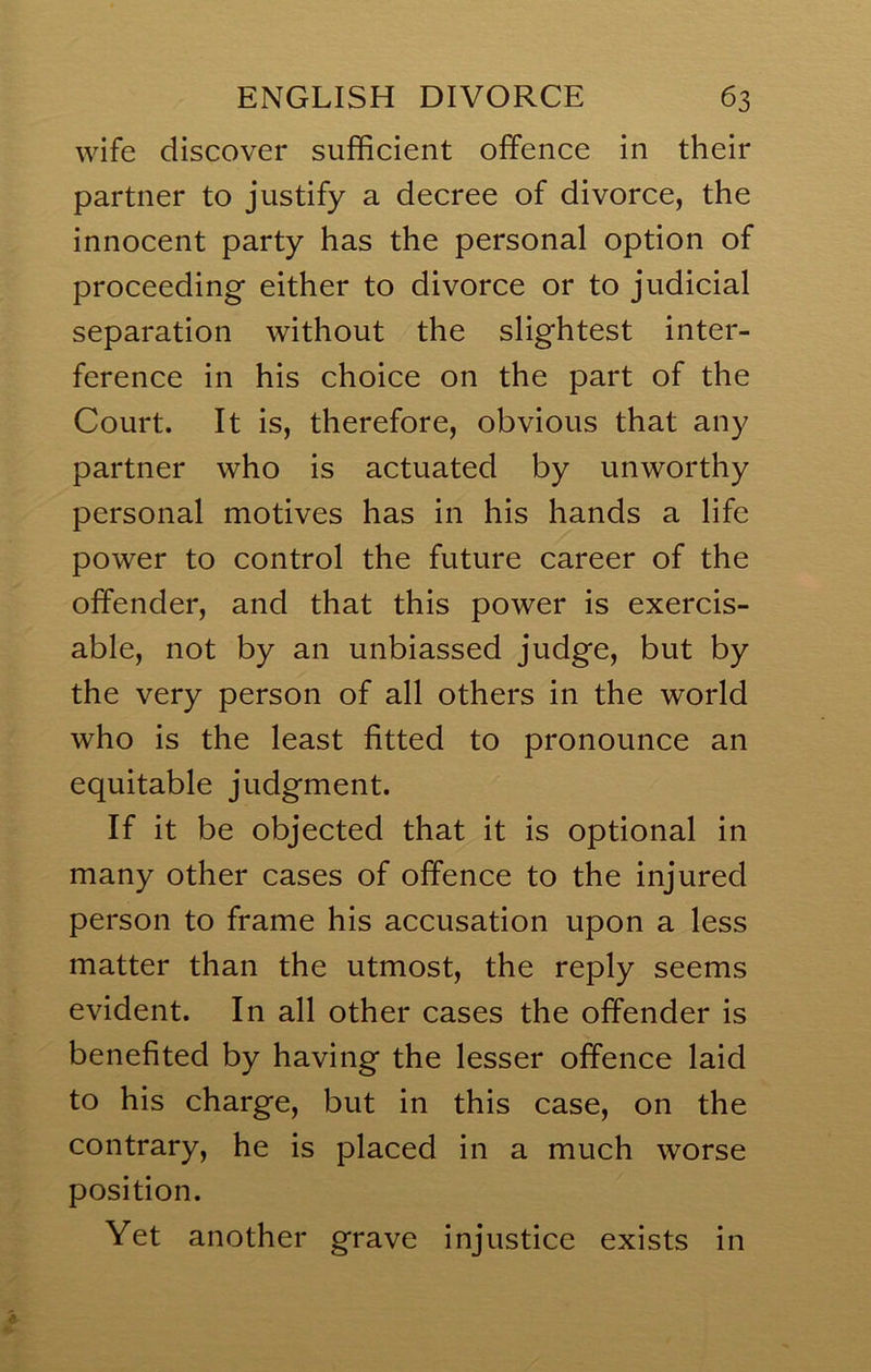wife discover sufficient offence in their partner to justify a decree of divorce, the innocent party has the personal option of proceeding either to divorce or to judicial separation without the slightest inter- ference in his choice on the part of the Court. It is, therefore, obvious that any partner who is actuated by unworthy personal motives has in his hands a life power to control the future career of the offender, and that this power is exercis- able, not by an unbiassed judge, but by the very person of all others in the world who is the least fitted to pronounce an equitable judgment. If it be objected that it is optional in many other cases of offence to the injured person to frame his accusation upon a less matter than the utmost, the reply seems evident. In all other cases the offender is benefited by having the lesser offence laid to his charge, but in this case, on the contrary, he is placed in a much worse position. Yet another grave injustice exists in