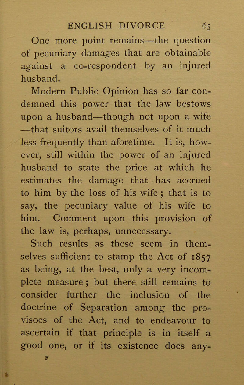 One more point remains—the question of pecuniary damages that are obtainable against a co-respondent by an injured husband. Modern Public Opinion has so far con- demned this power that the law bestows upon a husband—though not upon a wife —that suitors avail themselves of it much less frequently than aforetime. It is, how- ever, still within the power of an injured husband to state the price at which he estimates the damage that has accrued to him by the loss of his wife ; that is to say, the pecuniary value of his wife to him. Comment upon this provision of the law is, perhaps, unnecessary. Such results as these seem in them- selves sufficient to stamp the Act of 1857 as being, at the best, only a very incom- plete measure ; but there still remains to consider further the inclusion of the doctrine of Separation among the pro- visoes of the Act, and to endeavour to ascertain if that principle is in itself a good one, or if its existence does any-