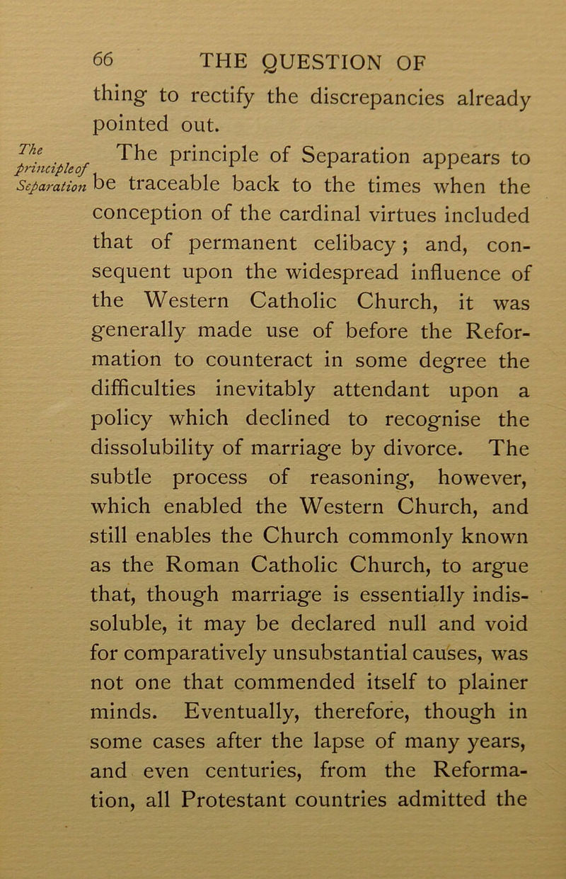 thing to rectify the discrepancies already pointed out. '^Hncipieof principle of Separation appears to Separation be traceable back to the times when the conception of the cardinal virtues included that of permanent celibacy; and, con- sequent upon the widespread influence of the Western Catholic Church, it was generally made use of before the Refor- mation to counteract in some degree the difficulties inevitably attendant upon a policy which declined to recognise the dissolubility of marriage by divorce. The subtle process of reasoning, however, which enabled the Western Church, and still enables the Church commonly known as the Roman Catholic Church, to argue that, though marriage is essentially indis- soluble, it may be declared null and void for comparatively unsubstantial causes, was not one that commended itself to plainer minds. Eventually, therefore, though in some cases after the lapse of many years, and even centuries, from the Reforma- tion, all Protestant countries admitted the