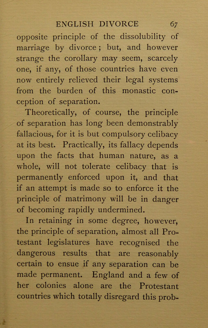 opposite principle of the dissolubility of marriage by divorce; but, and however strange the corollary may seem, scarcely one, if any, of those countries have even now entirely relieved their legal systems from the burden of this monastic con- ception of separation. Theoretically, of course, the principle of separation has long been demonstrably fallacious, for it is but compulsory celibacy at its best. Practically, its fallacy depends upon the facts that human nature, as a whole, will not tolerate celibacy that is permanently enforced upon it, and that if an attempt is made so to enforce it the principle of matrimony will be in danger of becoming rapidly undermined. In retaining in some degree, however, the principle of separation, almost all Pro- testant legislatures have recognised the dangerous results that are reasonably certain to ensue if any separation can be made permanent. England and a few of her colonies alone are the Protestant countries which totally disregard this prob-