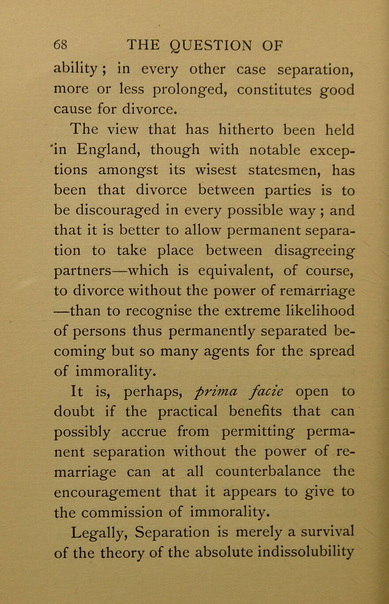 ability; in every other case separation, more or less prolonged, constitutes good cause for divorce. The view that has hitherto been held 'in England, though with notable excep- tions amongst its wisest statesmen, has been that divorce between parties is to be discouraged in every possible way; and that it is better to allow permanent separa- tion to take place between disagreeing partners—which is equivalent, of course, to divorce without the power of remarriage —than to recognise the extreme likelihood of persons thus permanently separated be- coming but so many agents for the spread of immorality. It is, perhaps, prima facie open to doubt if the practical benefits that can possibly accrue from permitting perma- nent separation without the power of re- marriage can at all counterbalance the encouragement that it appears to give to the commission of immorality. Legally, Separation is merely a survival of the theory of the absolute indissolubility