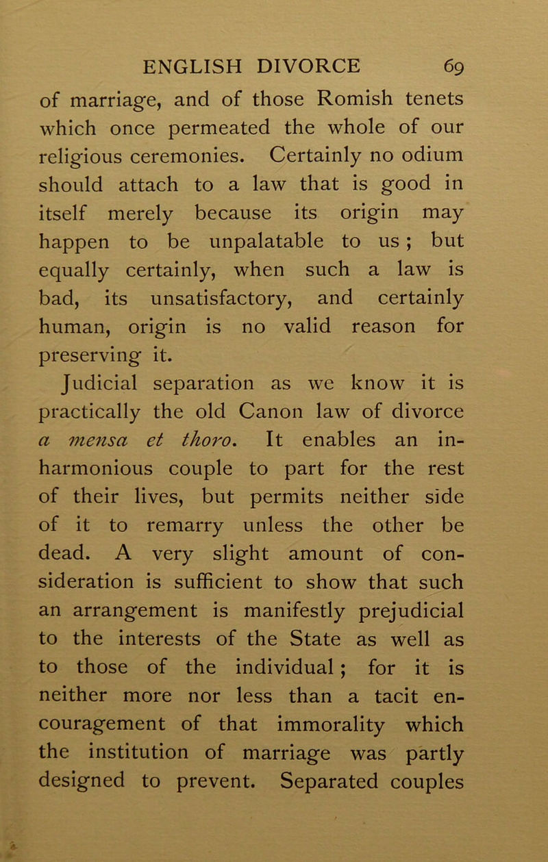 of marriage, and of those Romish tenets which once permeated the whole of our religious ceremonies. Certainly no odium should attach to a law that is good in itself merely because its origin may happen to be unpalatable to us; but equally certainly, when such a law is bad, its unsatisfactory, and certainly human, origin is no valid reason for preserving it. Judicial separation as we know it is practically the old Canon law of divorce a mensa et thoro. It enables an in- harmonious couple to part for the rest of their lives, but permits neither side of it to remarry unless the other be dead. A very slight amount of con- sideration is sufficient to show that such an arrangement is manifestly prejudicial to the interests of the State as well as to those of the individual; for it is neither more nor less than a tacit en- couragement of that immorality which the institution of marriage was partly designed to prevent. Separated couples