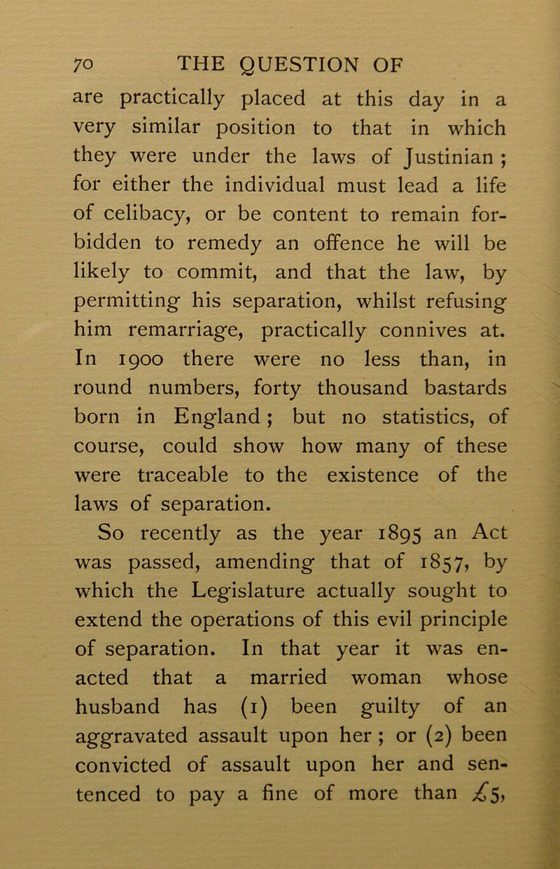 are practically placed at this day in a very similar position to that in which they were under the laws of Justinian ; for either the individual must lead a life of celibacy, or be content to remain for- bidden to remedy an offence he will be likely to commit, and that the law, by permitting his separation, whilst refusing him remarriage, practically connives at. In 1900 there were no less than, in round numbers, forty thousand bastards born in England; but no statistics, of course, could show how many of these were traceable to the existence of the laws of separation. So recently as the year 1895 an Act was passed, amending that of 1857, by which the Legislature actually sought to extend the operations of this evil principle of separation. In that year it was en- acted that a married woman whose husband has (i) been guilty of an aggravated assault upon her ; or (2) been convicted of assault upon her and sen- tenced to pay a fine of more than