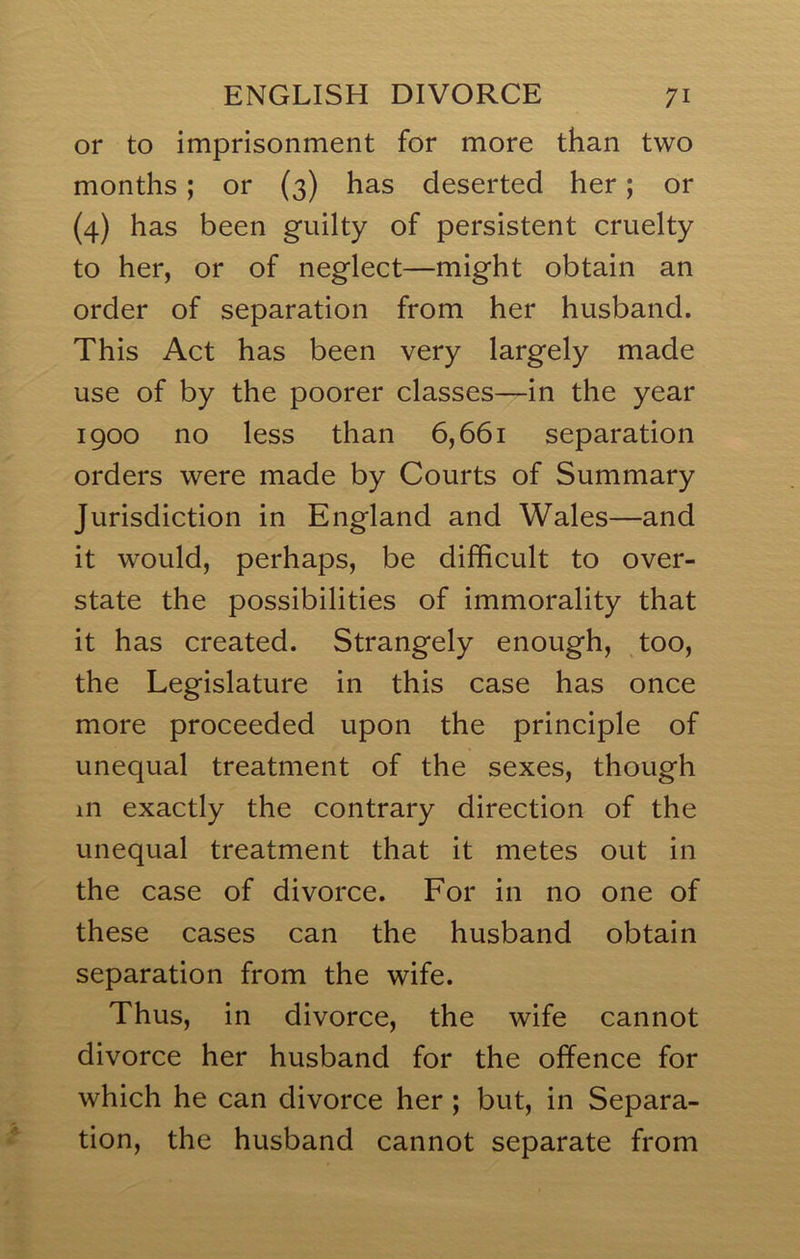 or to imprisonment for more than two months; or (3) has deserted her; or (4) has been guilty of persistent cruelty to her, or of neglect—might obtain an order of separation from her husband. This Act has been very largely made use of by the poorer classes—in the year 1900 no less than 6,661 separation orders were made by Courts of Summary Jurisdiction in England and Wales—and it would, perhaps, be difficult to over- state the possibilities of immorality that it has created. Strangely enough, too, the Legislature in this case has once more proceeded upon the principle of unequal treatment of the sexes, though in exactly the contrary direction of the unequal treatment that it metes out in the case of divorce. For in no one of these cases can the husband obtain separation from the wife. Thus, in divorce, the wife cannot divorce her husband for the offence for which he can divorce her; but, in Separa- tion, the husband cannot separate from