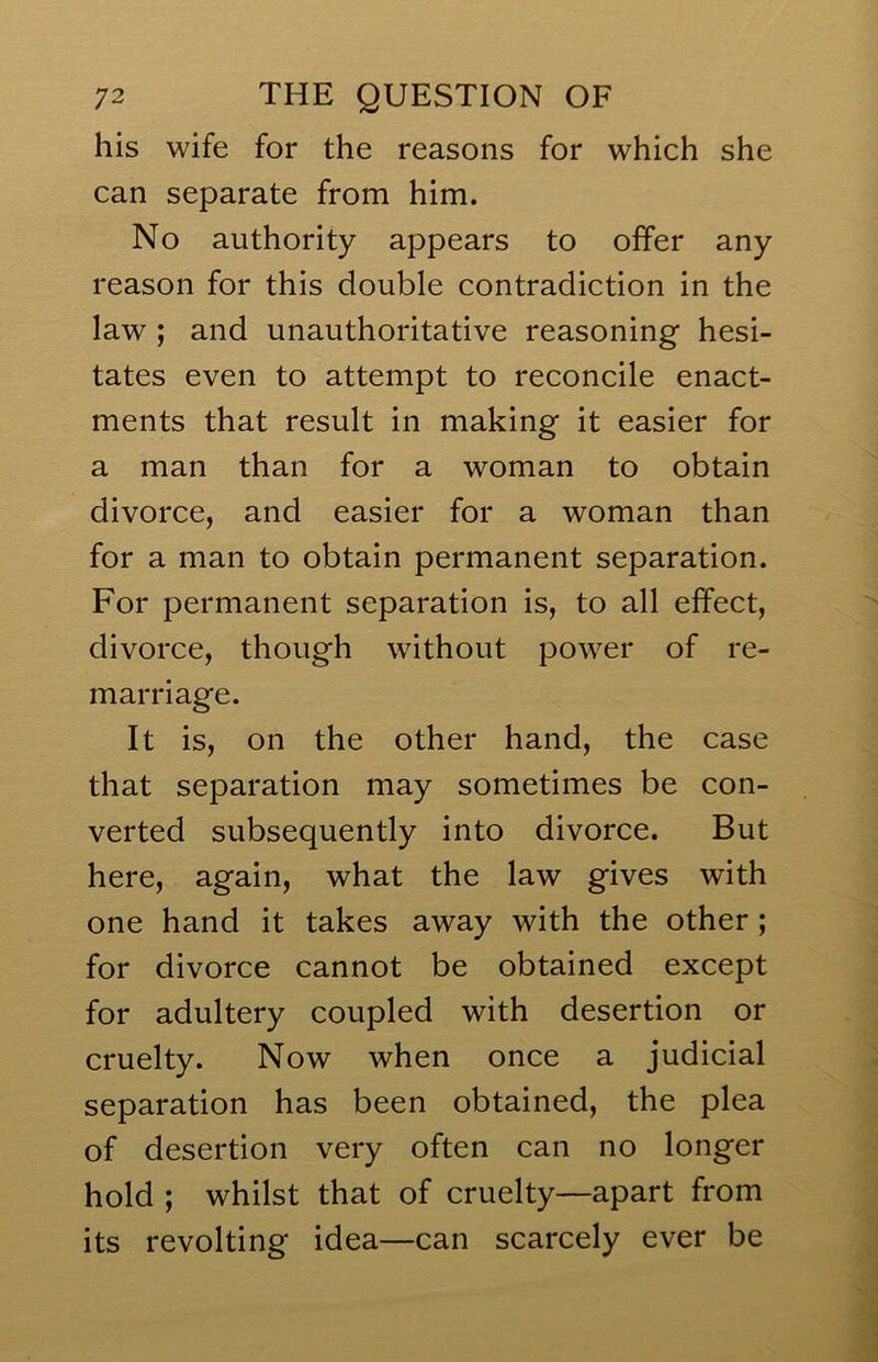his wife for the reasons for which she can separate from him. No authority appears to offer any reason for this double contradiction in the law ; and unauthoritative reasoning hesi- tates even to attempt to reconcile enact- ments that result in making it easier for a man than for a woman to obtain divorce, and easier for a woman than for a man to obtain permanent separation. For permanent separation is, to all effect, divorce, though without power of re- marriage. It is, on the other hand, the case that separation may sometimes be con- verted subsequently into divorce. But here, again, what the law gives with one hand it takes away with the other ; for divorce cannot be obtained except for adultery coupled with desertion or cruelty. Now when once a judicial separation has been obtained, the plea of desertion very often can no longer hold ; whilst that of cruelty—apart from its revolting idea—can scarcely ever be