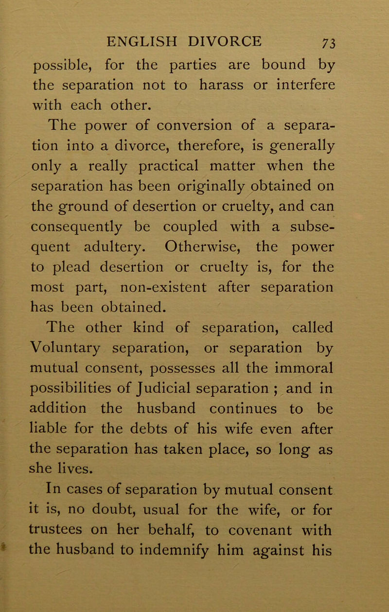 possible, for the parties are bound by the separation not to harass or interfere with each other. The power of conversion of a separa- tion into a divorce, therefore, is generally only a really practical matter when the separation has been originally obtained on the ground of desertion or cruelty, and can consequently be coupled with a subse- quent adultery. Otherwise, the power to plead desertion or cruelty is, for the most part, non-existent after separation has been obtained. The other kind of separation, called Voluntary separation, or separation by mutual consent, possesses all the immoral possibilities of Judicial separation ; and in addition the husband continues to be liable for the debts of his wife even after the separation has taken place, so long as she lives. In cases of separation by mutual consent it is, no doubt, usual for the wife, or for trustees on her behalf, to covenant with the husband to indemnify him against his