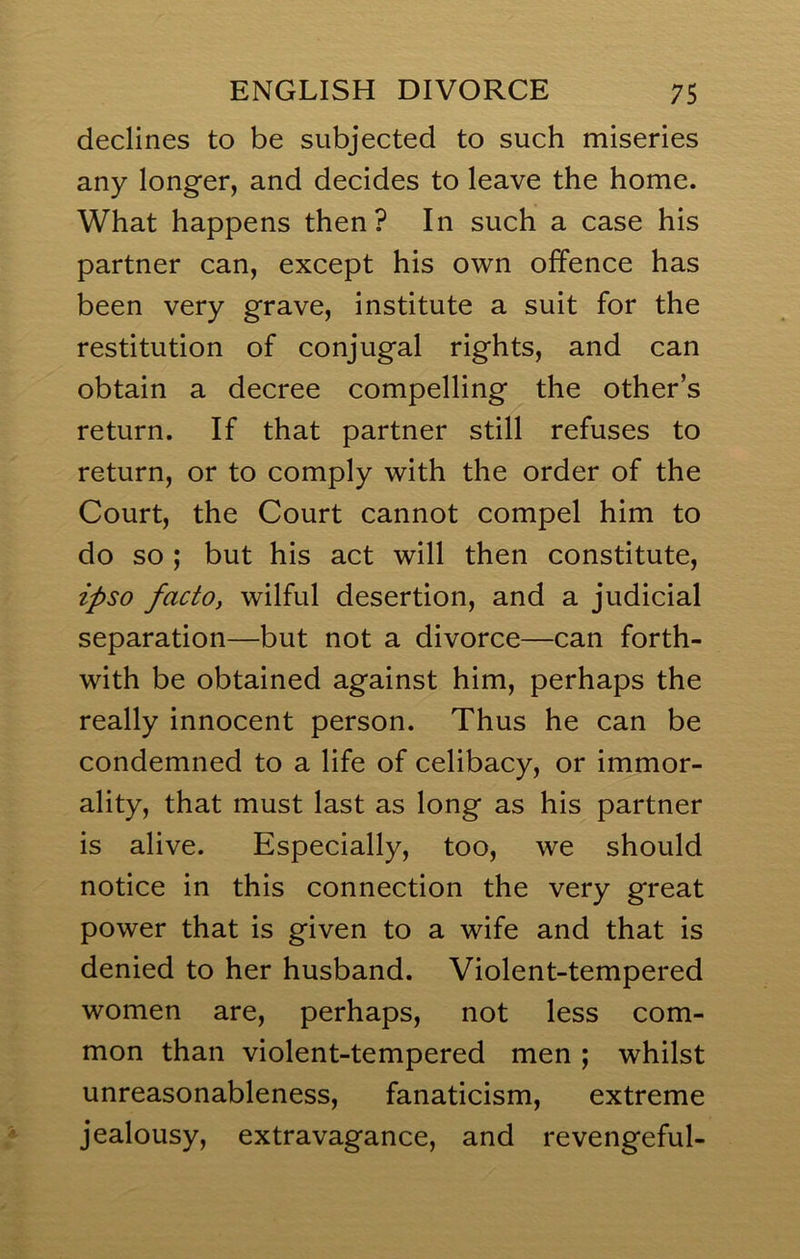 declines to be subjected to such miseries any longer, and decides to leave the home. What happens then? In such a case his partner can, except his own offence has been very grave, institute a suit for the restitution of conjugal rights, and can obtain a decree compelling the other’s return. If that partner still refuses to return, or to comply with the order of the Court, the Court cannot compel him to do so ; but his act will then constitute, ipso facto, wilful desertion, and a judicial separation—but not a divorce—can forth- with be obtained against him, perhaps the really innocent person. Thus he can be condemned to a life of celibacy, or immor- ality, that must last as long as his partner is alive. Especially, too, we should notice in this connection the very great power that is given to a wife and that is denied to her husband. Violent-tempered women are, perhaps, not less com- mon than violent-tempered men; whilst unreasonableness, fanaticism, extreme jealousy, extravagance, and revengeful-