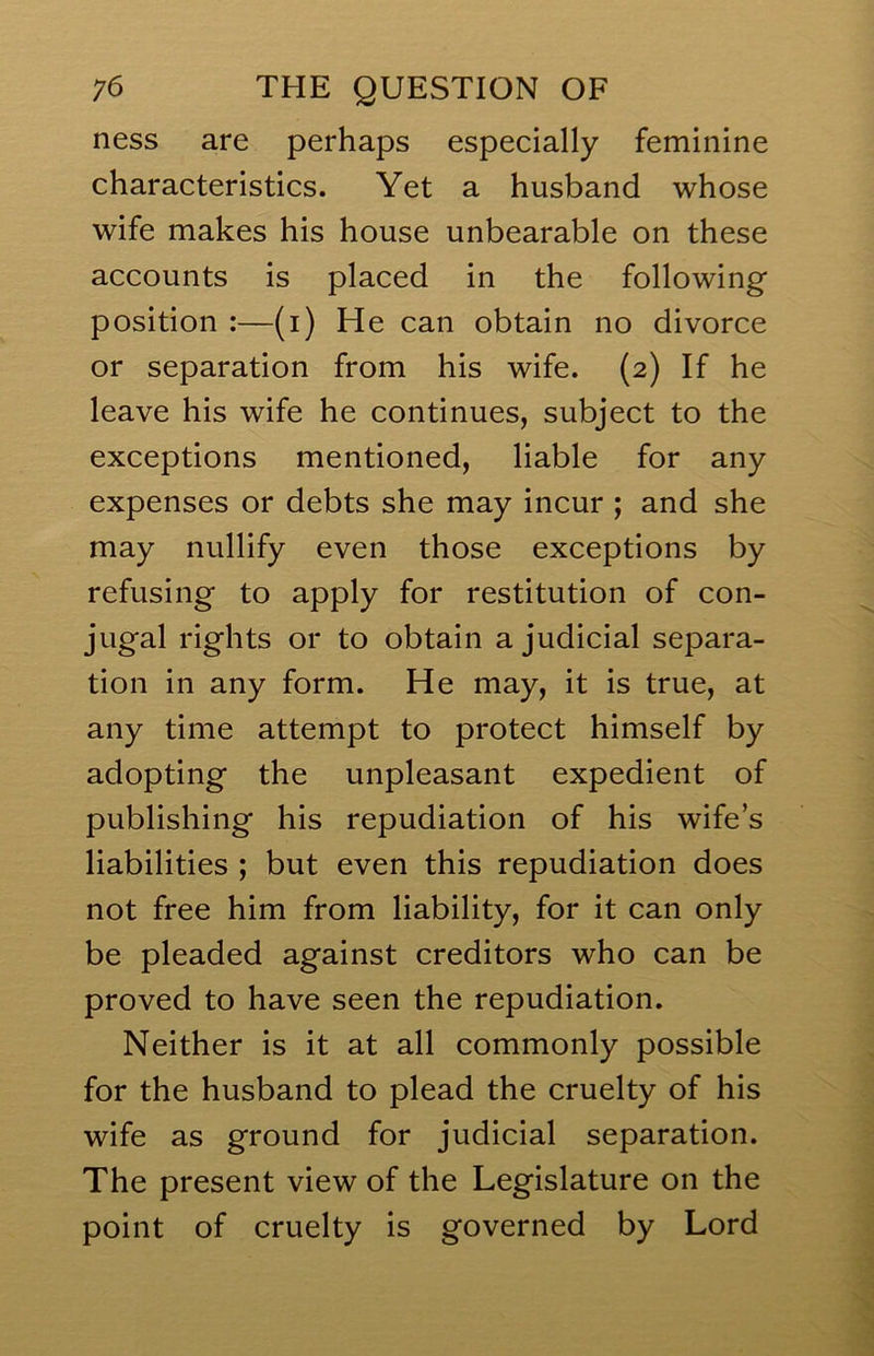 ness are perhaps especially feminine characteristics. Yet a husband whose wife makes his house unbearable on these accounts is placed in the following position :—(i) He can obtain no divorce or separation from his wife. (2) If he leave his wife he continues, subject to the exceptions mentioned, liable for any expenses or debts she may incur ; and she may nullify even those exceptions by refusing to apply for restitution of con- jugal rights or to obtain a judicial separa- tion in any form. He may, it is true, at any time attempt to protect himself by adopting the unpleasant expedient of publishing his repudiation of his wife’s liabilities ; but even this repudiation does not free him from liability, for it can only be pleaded against creditors who can be proved to have seen the repudiation. Neither is it at all commonly possible for the husband to plead the cruelty of his wife as ground for judicial separation. The present view of the Legislature on the point of cruelty is governed by Lord